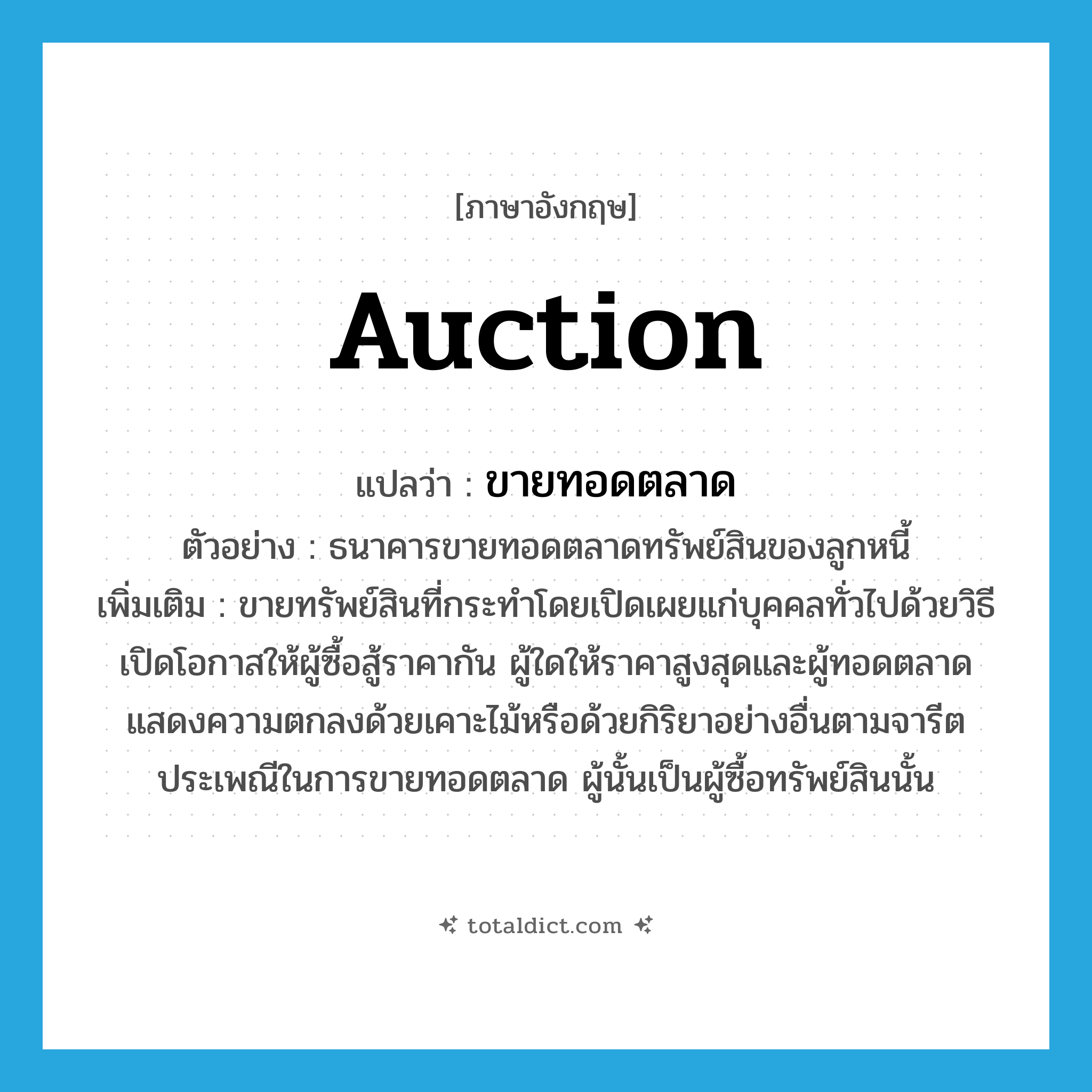 auction แปลว่า?, คำศัพท์ภาษาอังกฤษ auction แปลว่า ขายทอดตลาด ประเภท V ตัวอย่าง ธนาคารขายทอดตลาดทรัพย์สินของลูกหนี้ เพิ่มเติม ขายทรัพย์สินที่กระทำโดยเปิดเผยแก่บุคคลทั่วไปด้วยวิธีเปิดโอกาสให้ผู้ซื้อสู้ราคากัน ผู้ใดให้ราคาสูงสุดและผู้ทอดตลาดแสดงความตกลงด้วยเคาะไม้หรือด้วยกิริยาอย่างอื่นตามจารีตประเพณีในการขายทอดตลาด ผู้นั้นเป็นผู้ซื้อทรัพย์สินนั้น หมวด V