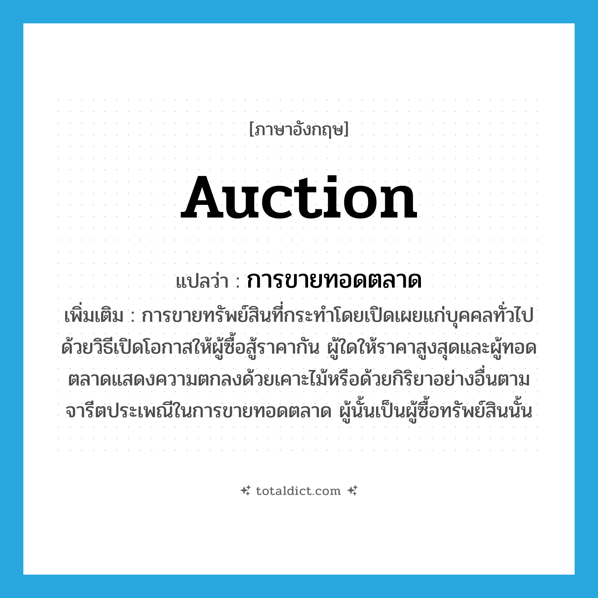 auction แปลว่า?, คำศัพท์ภาษาอังกฤษ auction แปลว่า การขายทอดตลาด ประเภท N เพิ่มเติม การขายทรัพย์สินที่กระทำโดยเปิดเผยแก่บุคคลทั่วไปด้วยวิธีเปิดโอกาสให้ผู้ซื้อสู้ราคากัน ผู้ใดให้ราคาสูงสุดและผู้ทอดตลาดแสดงความตกลงด้วยเคาะไม้หรือด้วยกิริยาอย่างอื่นตามจารีตประเพณีในการขายทอดตลาด ผู้นั้นเป็นผู้ซื้อทรัพย์สินนั้น หมวด N