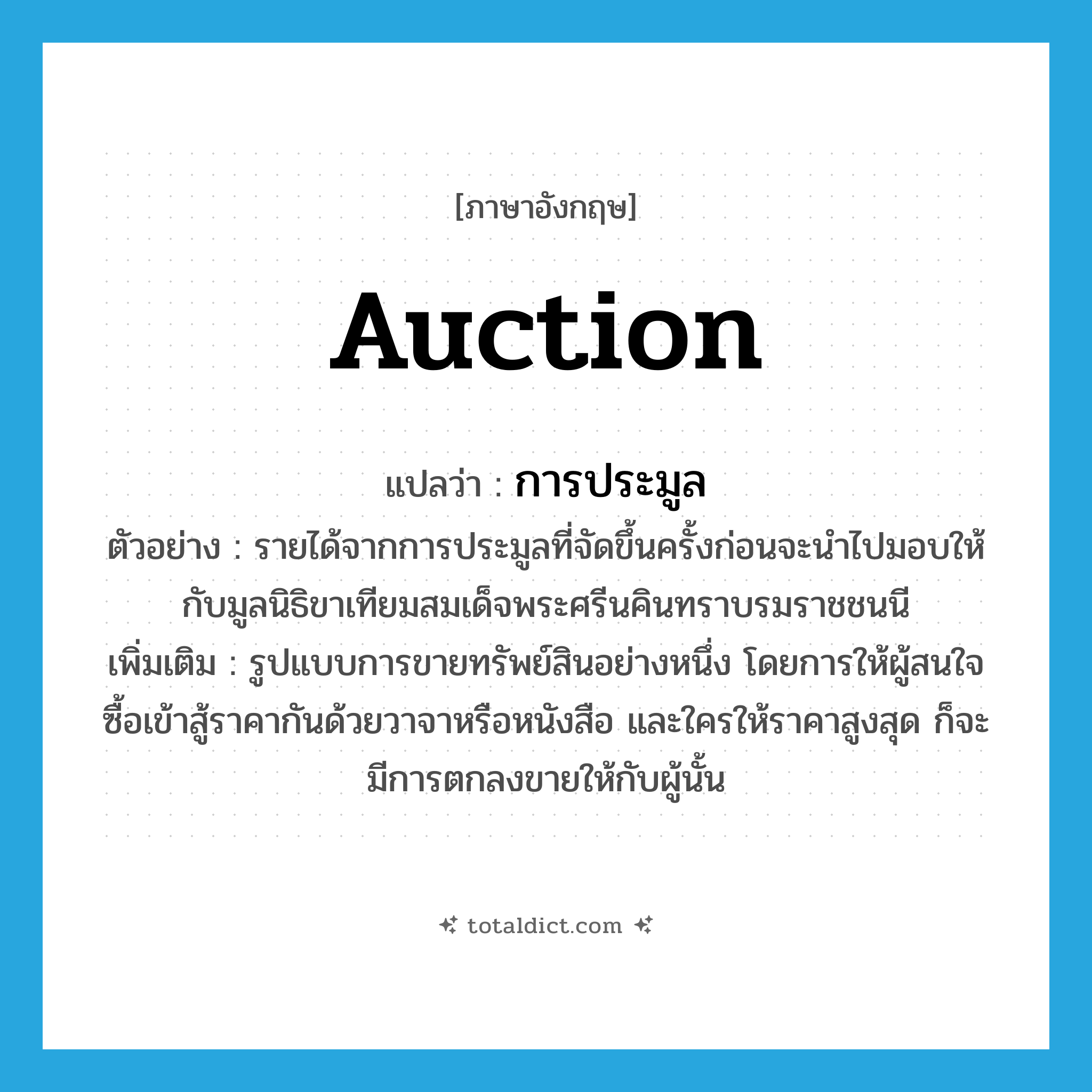 auction แปลว่า?, คำศัพท์ภาษาอังกฤษ auction แปลว่า การประมูล ประเภท N ตัวอย่าง รายได้จากการประมูลที่จัดขึ้นครั้งก่อนจะนำไปมอบให้กับมูลนิธิขาเทียมสมเด็จพระศรีนคินทราบรมราชชนนี เพิ่มเติม รูปแบบการขายทรัพย์สินอย่างหนึ่ง โดยการให้ผู้สนใจซื้อเข้าสู้ราคากันด้วยวาจาหรือหนังสือ และใครให้ราคาสูงสุด ก็จะมีการตกลงขายให้กับผู้นั้น หมวด N