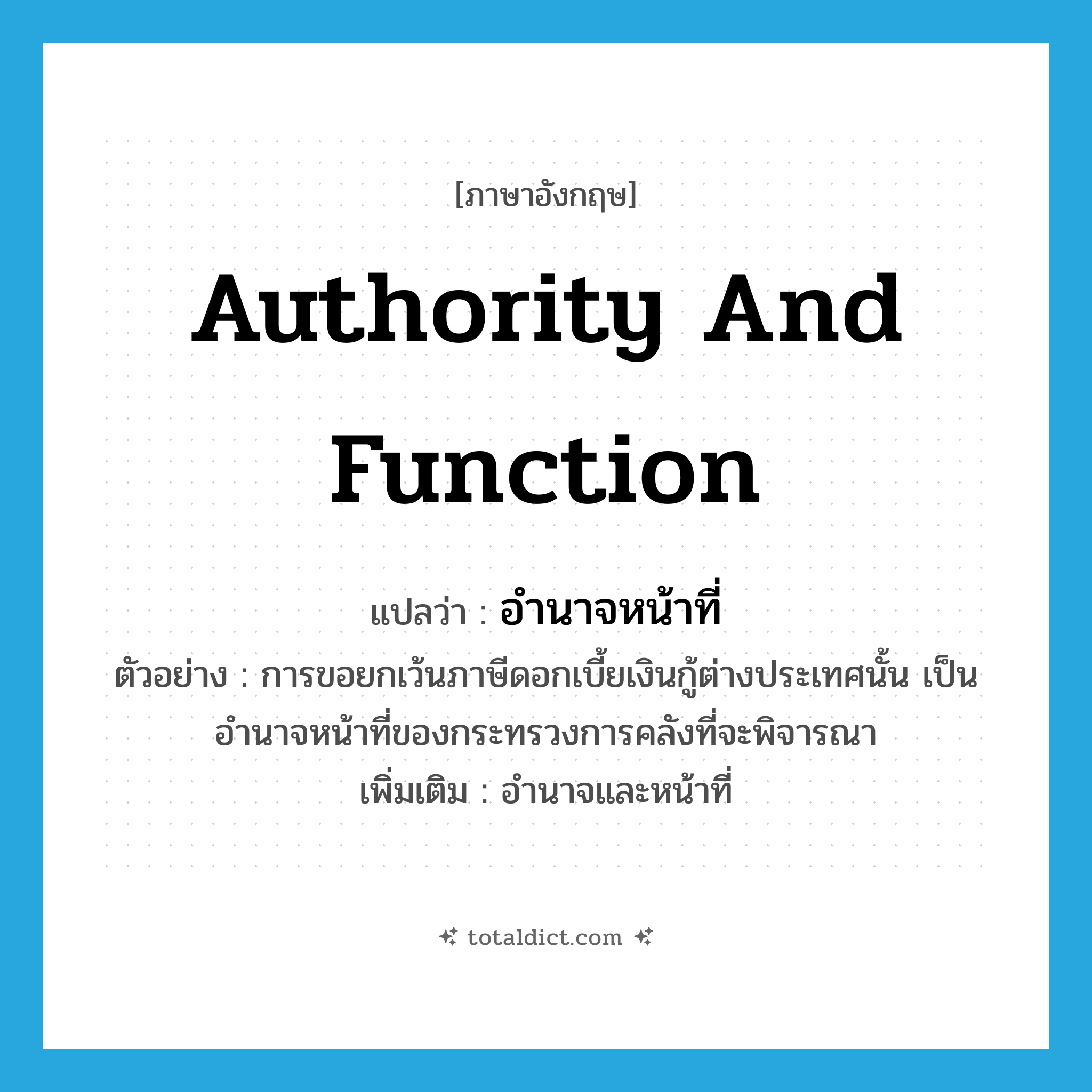 authority and function แปลว่า?, คำศัพท์ภาษาอังกฤษ authority and function แปลว่า อำนาจหน้าที่ ประเภท N ตัวอย่าง การขอยกเว้นภาษีดอกเบี้ยเงินกู้ต่างประเทศนั้น เป็นอำนาจหน้าที่ของกระทรวงการคลังที่จะพิจารณา เพิ่มเติม อำนาจและหน้าที่ หมวด N