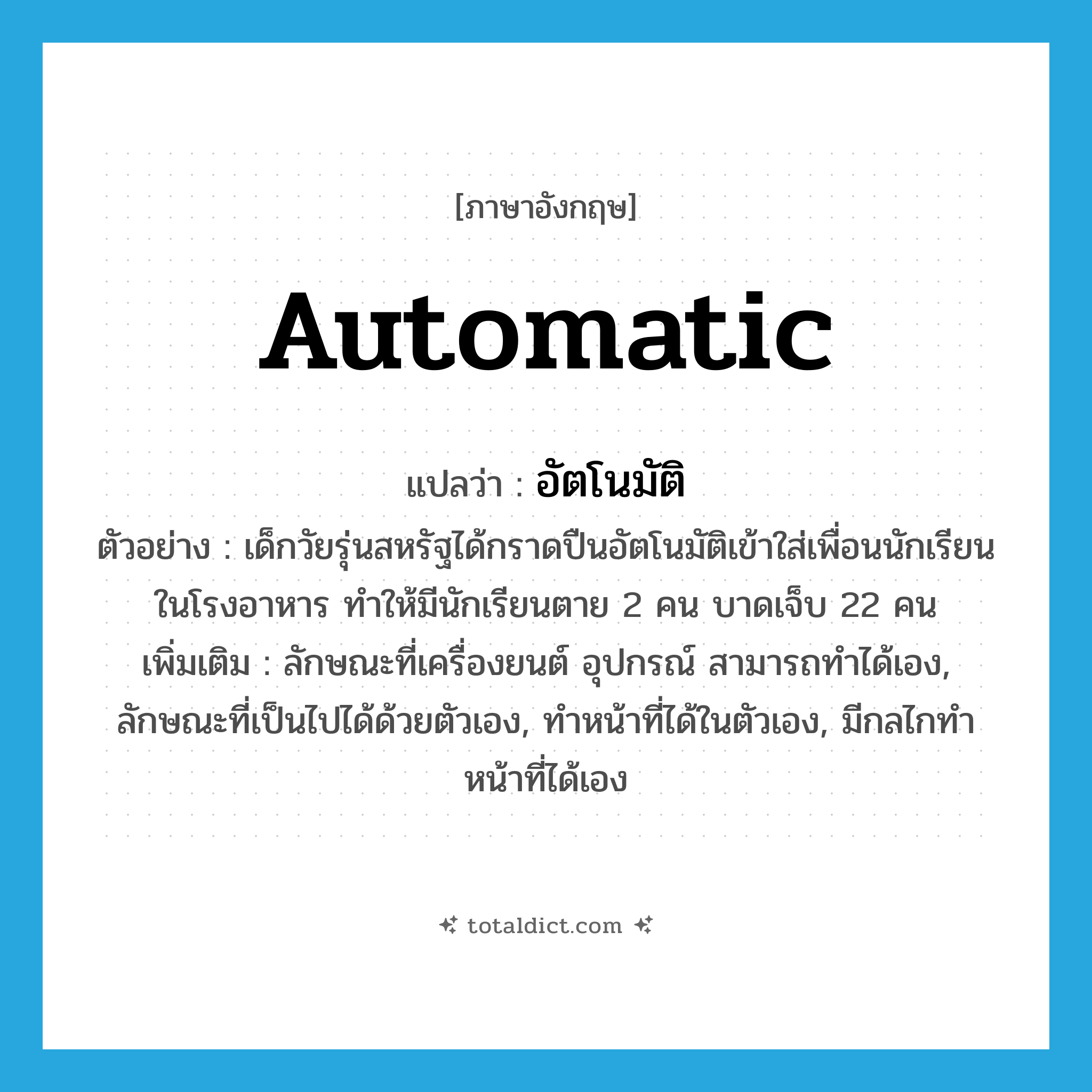 automatic แปลว่า?, คำศัพท์ภาษาอังกฤษ automatic แปลว่า อัตโนมัติ ประเภท ADJ ตัวอย่าง เด็กวัยรุ่นสหรัฐได้กราดปืนอัตโนมัติเข้าใส่เพื่อนนักเรียนในโรงอาหาร ทำให้มีนักเรียนตาย 2 คน บาดเจ็บ 22 คน เพิ่มเติม ลักษณะที่เครื่องยนต์ อุปกรณ์ สามารถทำได้เอง, ลักษณะที่เป็นไปได้ด้วยตัวเอง, ทำหน้าที่ได้ในตัวเอง, มีกลไกทำหน้าที่ได้เอง หมวด ADJ