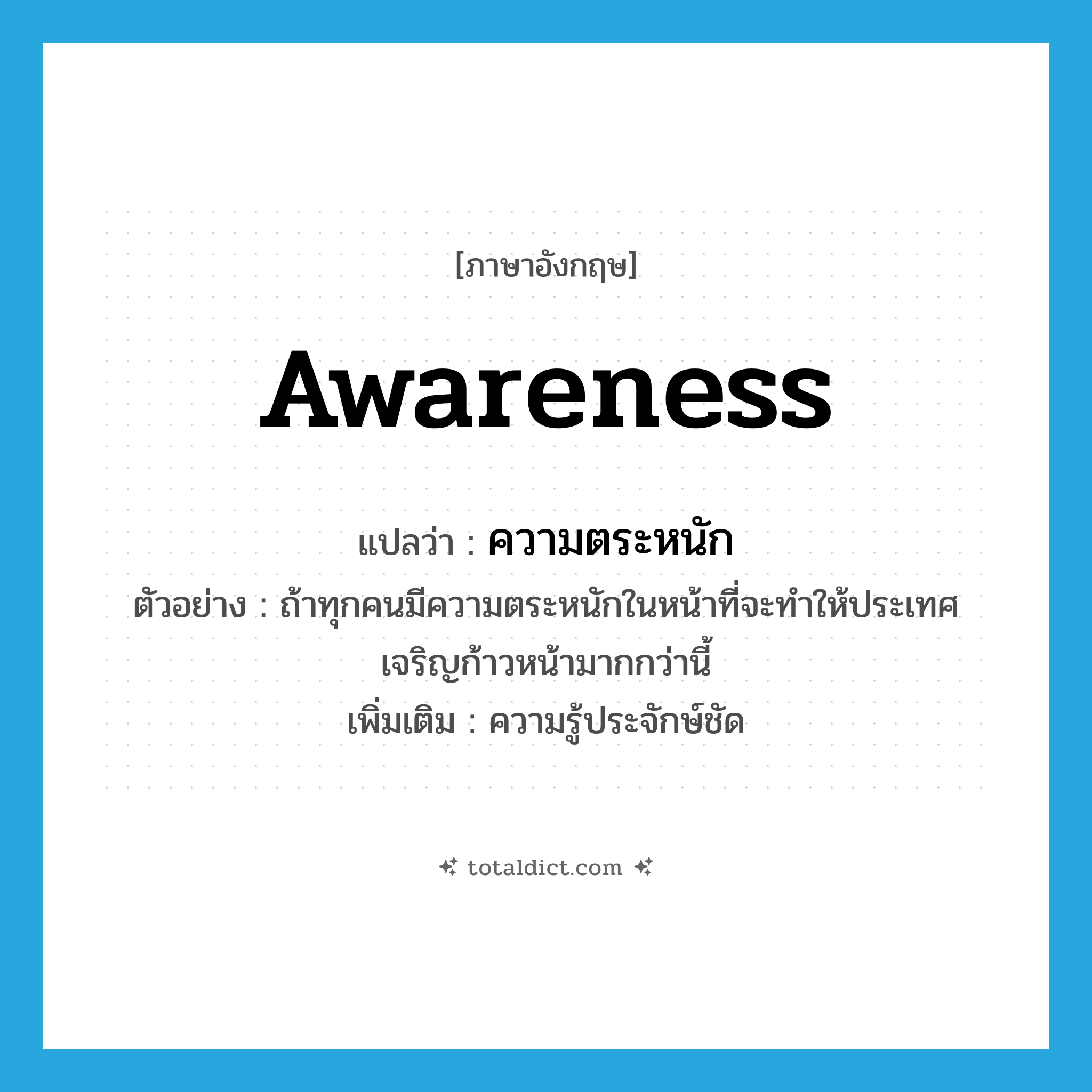 awareness แปลว่า?, คำศัพท์ภาษาอังกฤษ awareness แปลว่า ความตระหนัก ประเภท N ตัวอย่าง ถ้าทุกคนมีความตระหนักในหน้าที่จะทำให้ประเทศเจริญก้าวหน้ามากกว่านี้ เพิ่มเติม ความรู้ประจักษ์ชัด หมวด N