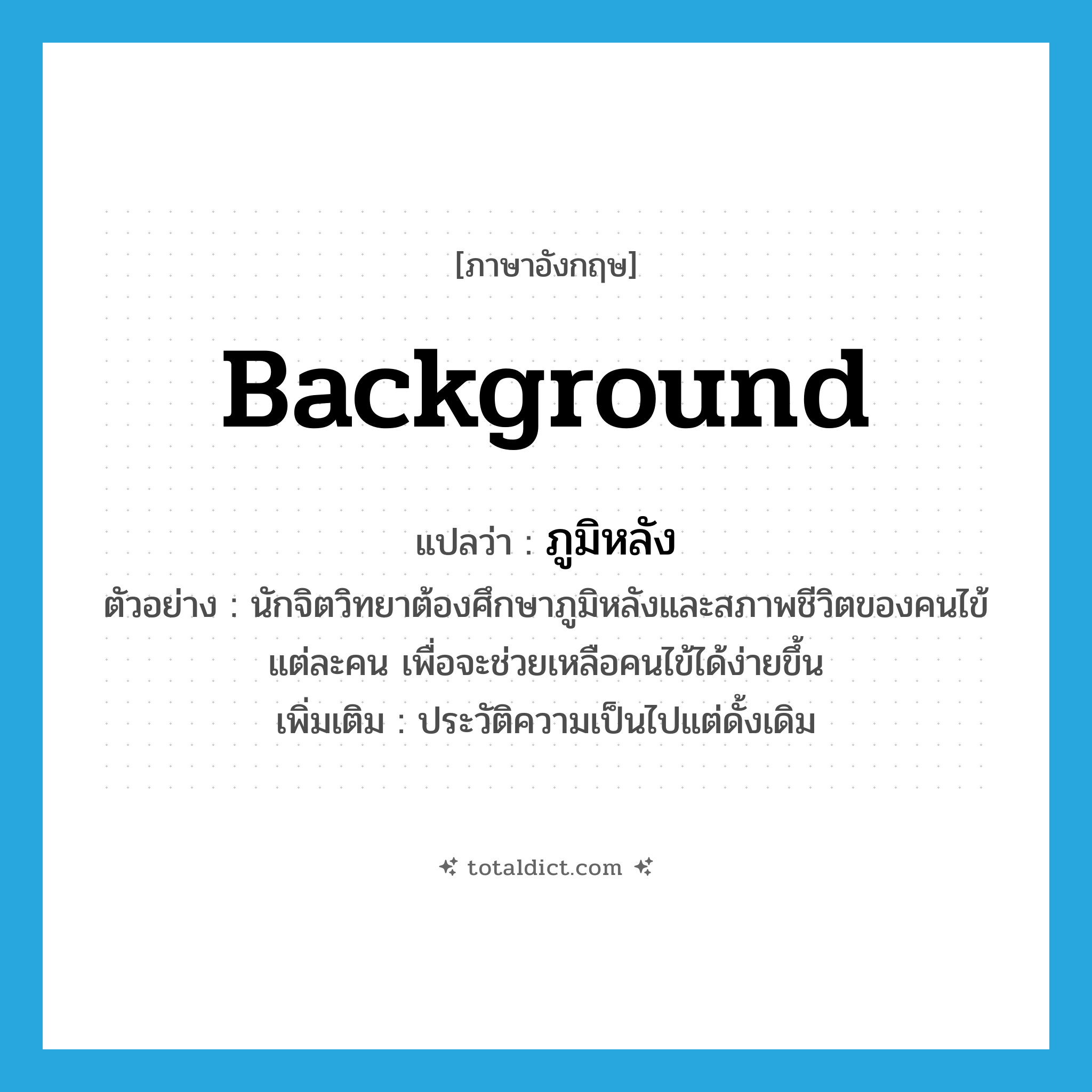 background แปลว่า?, คำศัพท์ภาษาอังกฤษ background แปลว่า ภูมิหลัง ประเภท N ตัวอย่าง นักจิตวิทยาต้องศึกษาภูมิหลังและสภาพชีวิตของคนไข้แต่ละคน เพื่อจะช่วยเหลือคนไข้ได้ง่ายขึ้น เพิ่มเติม ประวัติความเป็นไปแต่ดั้งเดิม หมวด N