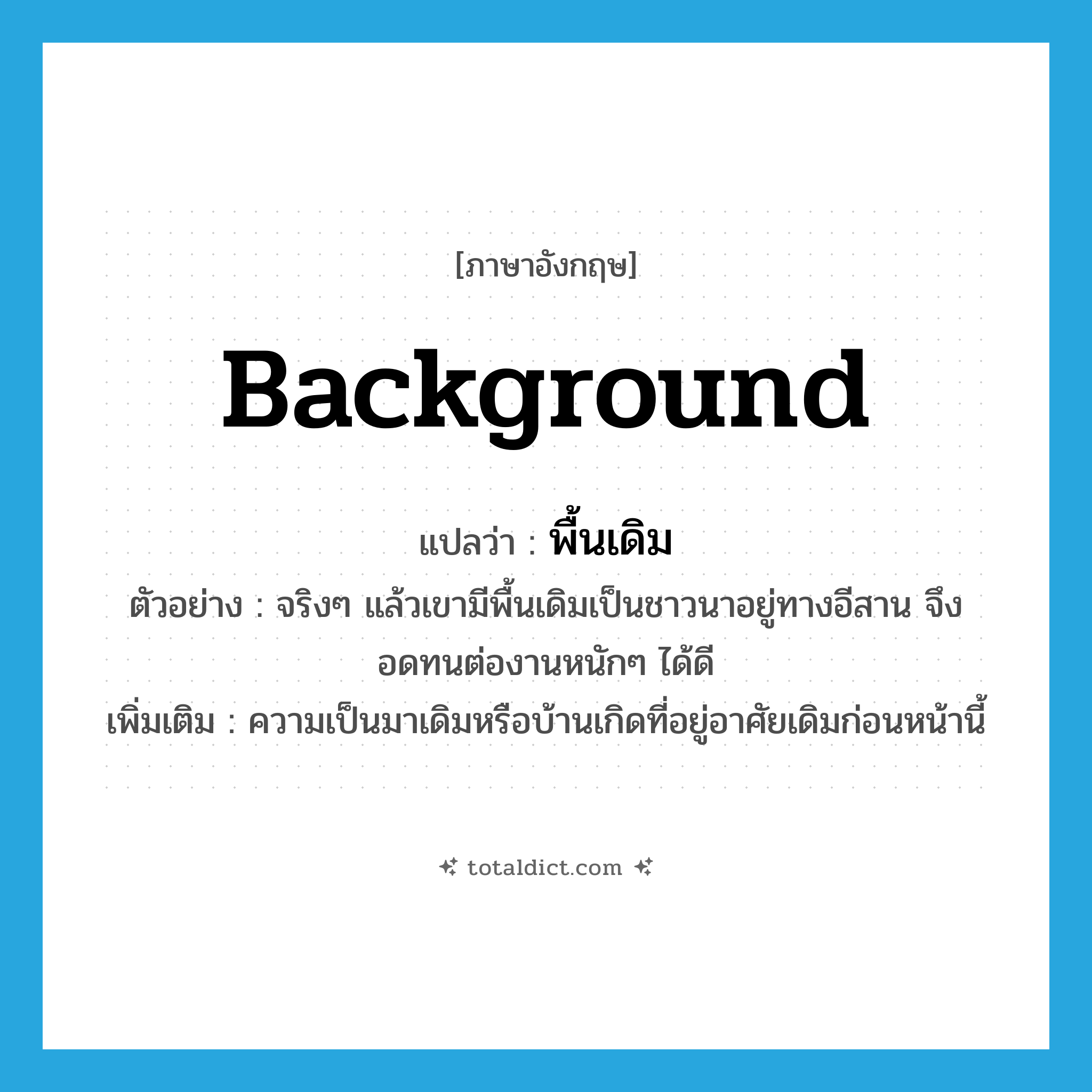 background แปลว่า?, คำศัพท์ภาษาอังกฤษ background แปลว่า พื้นเดิม ประเภท N ตัวอย่าง จริงๆ แล้วเขามีพื้นเดิมเป็นชาวนาอยู่ทางอีสาน จึงอดทนต่องานหนักๆ ได้ดี เพิ่มเติม ความเป็นมาเดิมหรือบ้านเกิดที่อยู่อาศัยเดิมก่อนหน้านี้ หมวด N