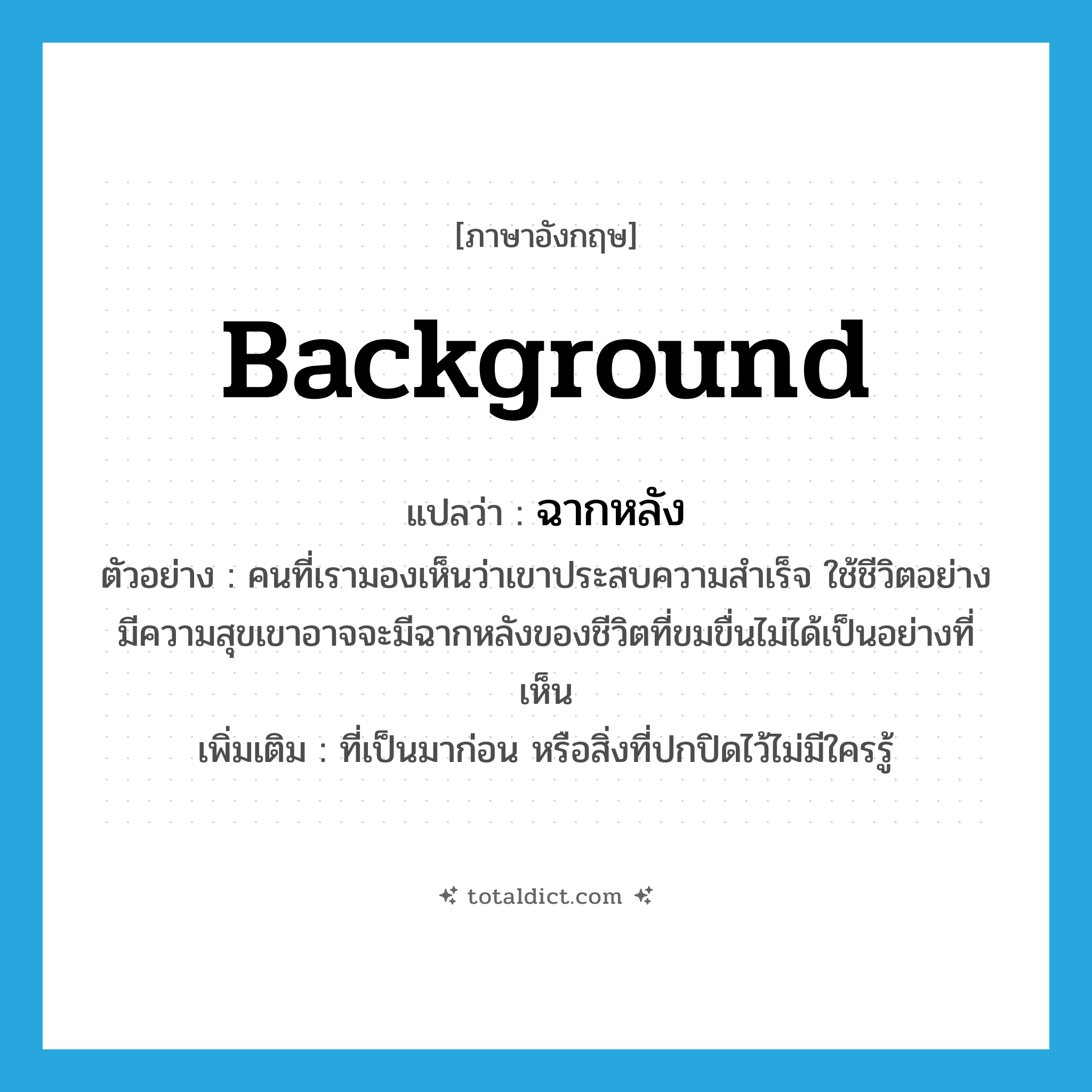 background แปลว่า?, คำศัพท์ภาษาอังกฤษ background แปลว่า ฉากหลัง ประเภท N ตัวอย่าง คนที่เรามองเห็นว่าเขาประสบความสำเร็จ ใช้ชีวิตอย่างมีความสุขเขาอาจจะมีฉากหลังของชีวิตที่ขมขื่นไม่ได้เป็นอย่างที่เห็น เพิ่มเติม ที่เป็นมาก่อน หรือสิ่งที่ปกปิดไว้ไม่มีใครรู้ หมวด N