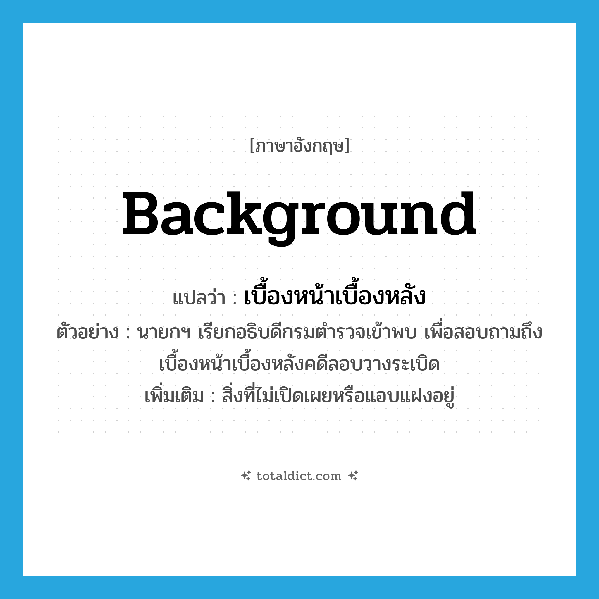 background แปลว่า?, คำศัพท์ภาษาอังกฤษ background แปลว่า เบื้องหน้าเบื้องหลัง ประเภท N ตัวอย่าง นายกฯ เรียกอธิบดีกรมตำรวจเข้าพบ เพื่อสอบถามถึงเบื้องหน้าเบื้องหลังคดีลอบวางระเบิด เพิ่มเติม สิ่งที่ไม่เปิดเผยหรือแอบแฝงอยู่ หมวด N