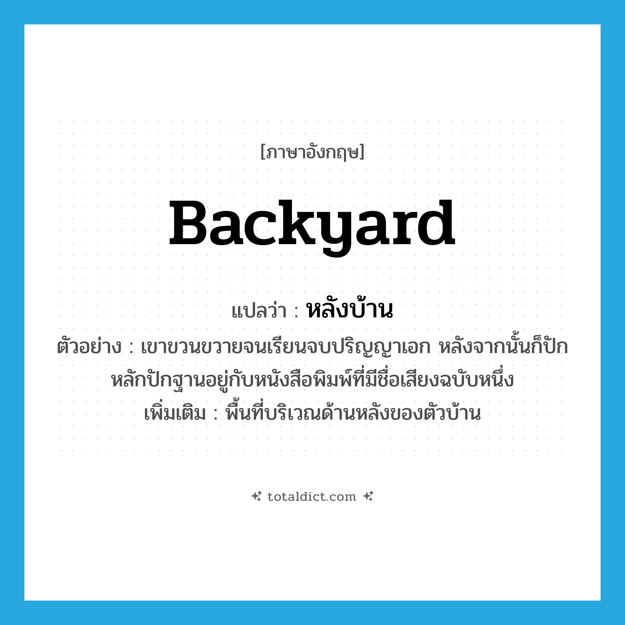 backyard แปลว่า?, คำศัพท์ภาษาอังกฤษ backyard แปลว่า หลังบ้าน ประเภท N ตัวอย่าง เขาขวนขวายจนเรียนจบปริญญาเอก หลังจากนั้นก็ปักหลักปักฐานอยู่กับหนังสือพิมพ์ที่มีชื่อเสียงฉบับหนึ่ง เพิ่มเติม พื้นที่บริเวณด้านหลังของตัวบ้าน หมวด N