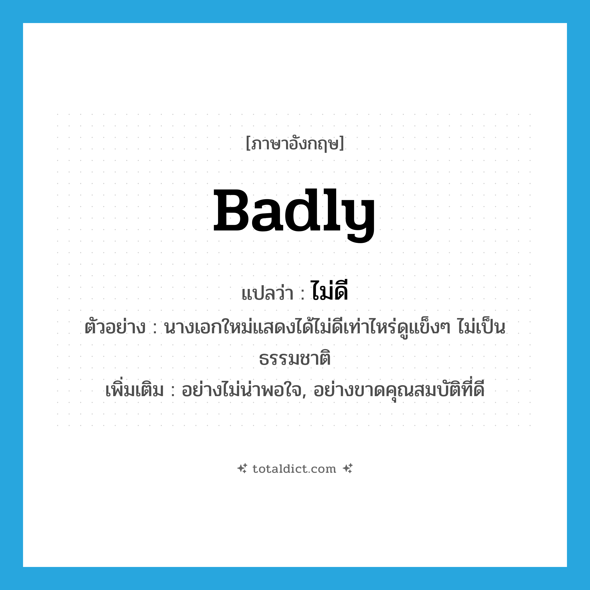 badly แปลว่า?, คำศัพท์ภาษาอังกฤษ badly แปลว่า ไม่ดี ประเภท ADV ตัวอย่าง นางเอกใหม่แสดงได้ไม่ดีเท่าไหร่ดูแข็งๆ ไม่เป็นธรรมชาติ เพิ่มเติม อย่างไม่น่าพอใจ, อย่างขาดคุณสมบัติที่ดี หมวด ADV