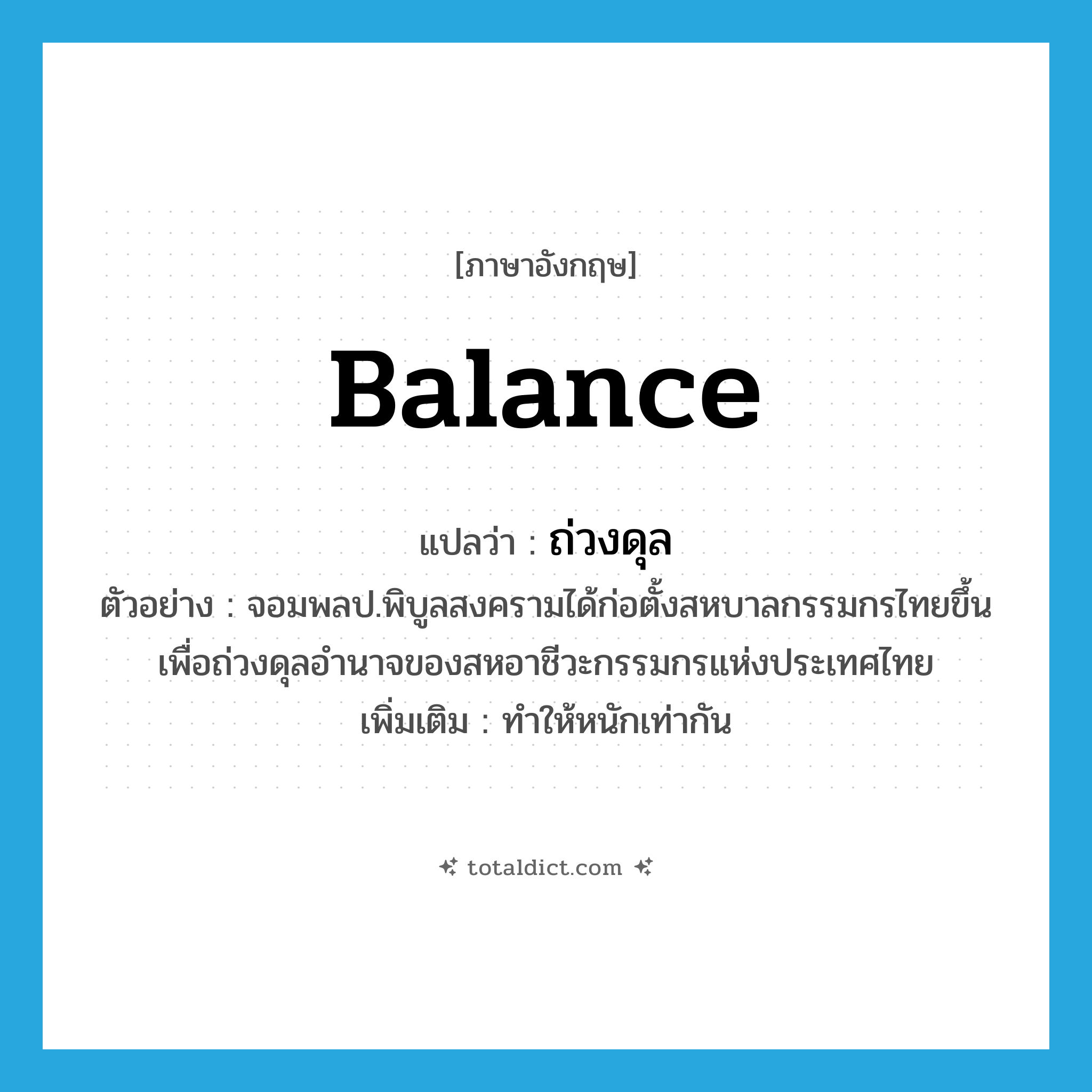 balance แปลว่า?, คำศัพท์ภาษาอังกฤษ balance แปลว่า ถ่วงดุล ประเภท V ตัวอย่าง จอมพลป.พิบูลสงครามได้ก่อตั้งสหบาลกรรมกรไทยขึ้น เพื่อถ่วงดุลอำนาจของสหอาชีวะกรรมกรแห่งประเทศไทย เพิ่มเติม ทำให้หนักเท่ากัน หมวด V