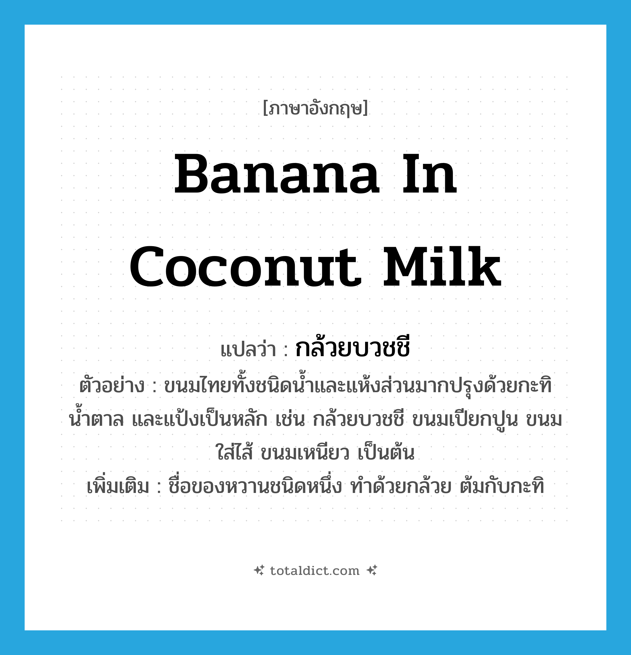 banana in coconut milk แปลว่า?, คำศัพท์ภาษาอังกฤษ banana in coconut milk แปลว่า กล้วยบวชชี ประเภท N ตัวอย่าง ขนมไทยทั้งชนิดน้ำและแห้งส่วนมากปรุงด้วยกะทิ น้ำตาล และแป้งเป็นหลัก เช่น กล้วยบวชชี ขนมเปียกปูน ขนมใส่ไส้ ขนมเหนียว เป็นต้น เพิ่มเติม ชื่อของหวานชนิดหนึ่ง ทำด้วยกล้วย ต้มกับกะทิ หมวด N