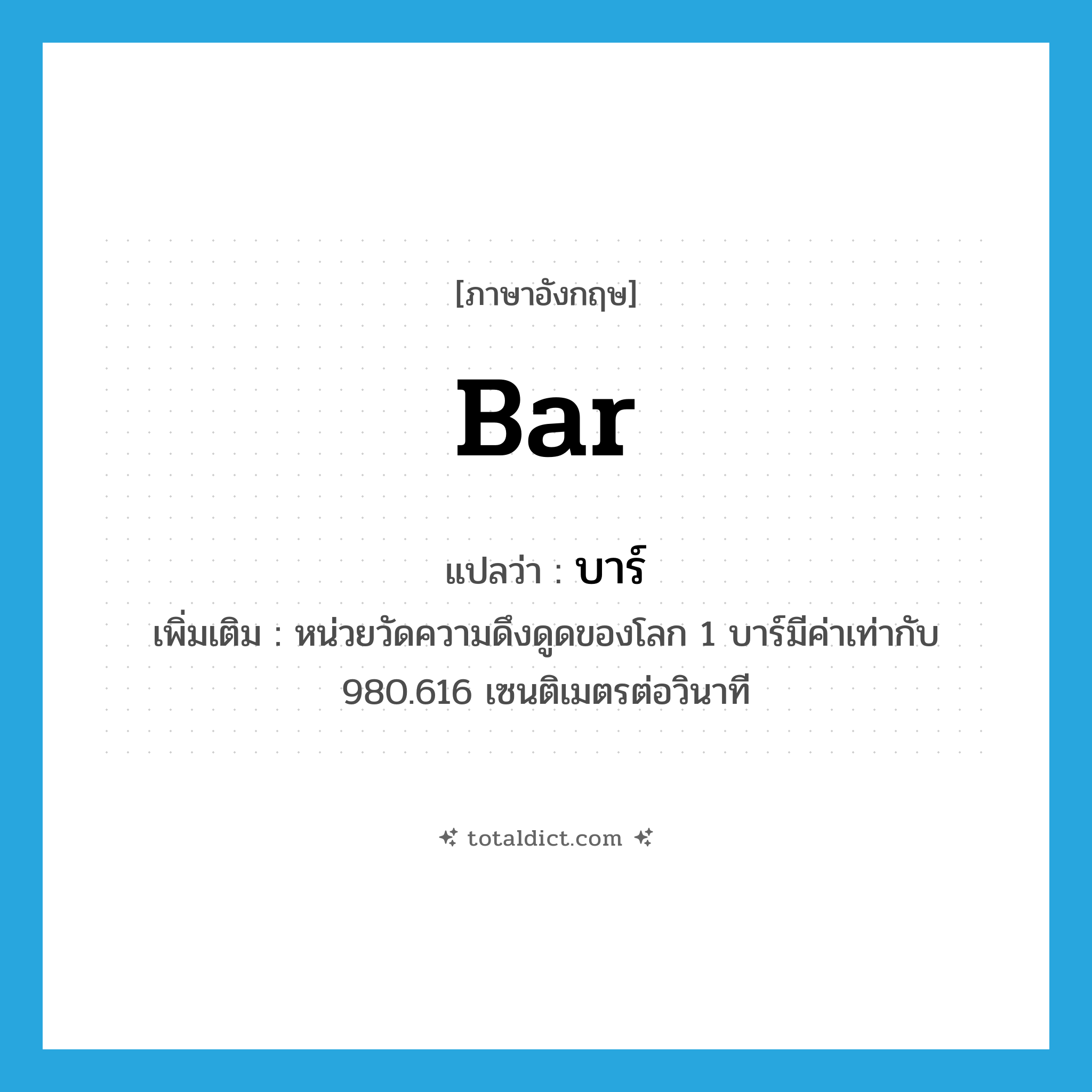 bar แปลว่า?, คำศัพท์ภาษาอังกฤษ bar แปลว่า บาร์ ประเภท N เพิ่มเติม หน่วยวัดความดึงดูดของโลก 1 บาร์มีค่าเท่ากับ 980.616 เซนติเมตรต่อวินาที หมวด N