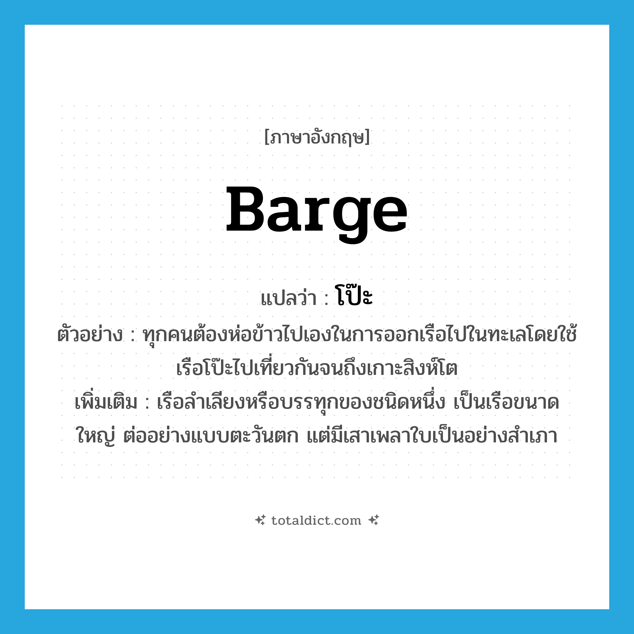 barge แปลว่า?, คำศัพท์ภาษาอังกฤษ barge แปลว่า โป๊ะ ประเภท N ตัวอย่าง ทุกคนต้องห่อข้าวไปเองในการออกเรือไปในทะเลโดยใช้เรือโป๊ะไปเที่ยวกันจนถึงเกาะสิงห์โต เพิ่มเติม เรือลำเลียงหรือบรรทุกของชนิดหนึ่ง เป็นเรือขนาดใหญ่ ต่ออย่างแบบตะวันตก แต่มีเสาเพลาใบเป็นอย่างสำเภา หมวด N