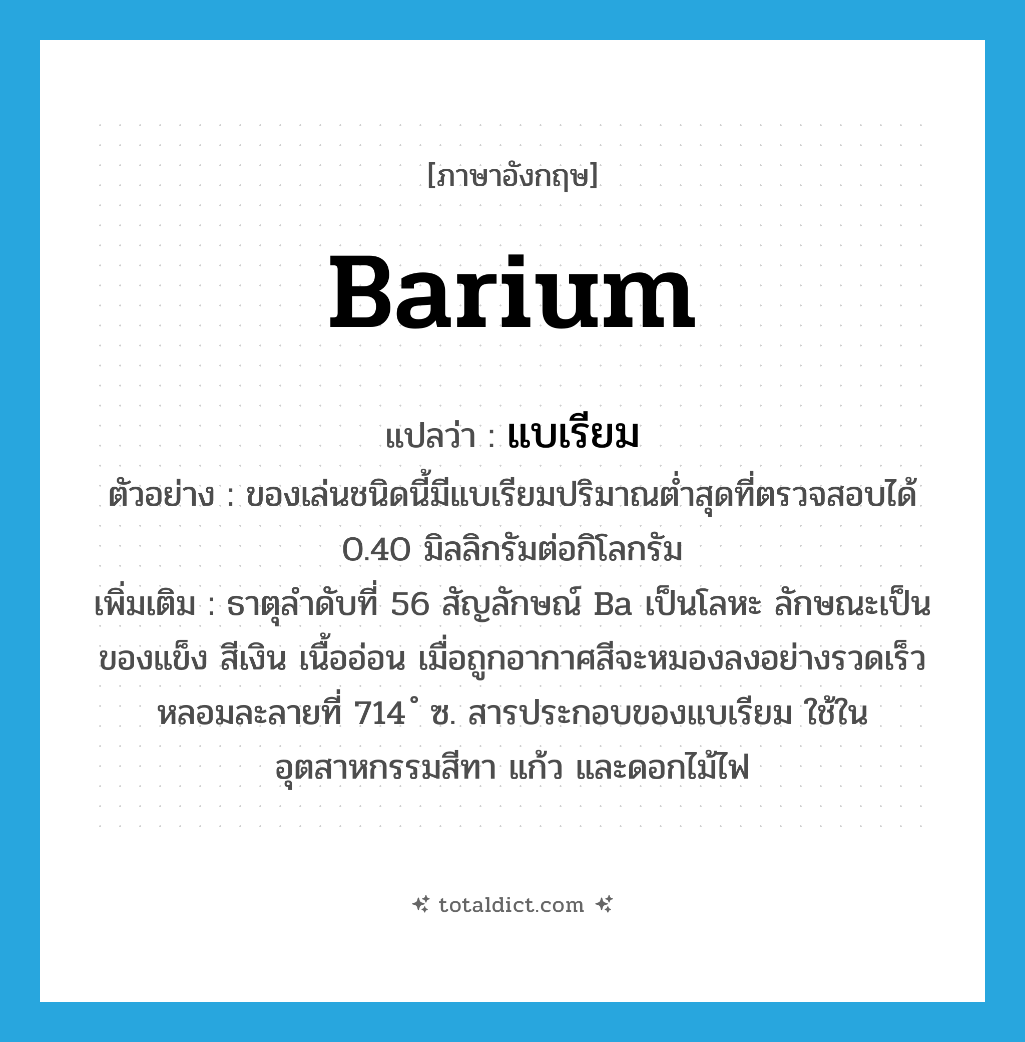 barium แปลว่า?, คำศัพท์ภาษาอังกฤษ barium แปลว่า แบเรียม ประเภท N ตัวอย่าง ของเล่นชนิดนี้มีแบเรียมปริมาณต่ำสุดที่ตรวจสอบได้ 0.40 มิลลิกรัมต่อกิโลกรัม เพิ่มเติม ธาตุลำดับที่ 56 สัญลักษณ์ Ba เป็นโลหะ ลักษณะเป็นของแข็ง สีเงิน เนื้ออ่อน เมื่อถูกอากาศสีจะหมองลงอย่างรวดเร็ว หลอมละลายที่ 714 ํ ซ. สารประกอบของแบเรียม ใช้ในอุตสาหกรรมสีทา แก้ว และดอกไม้ไฟ หมวด N