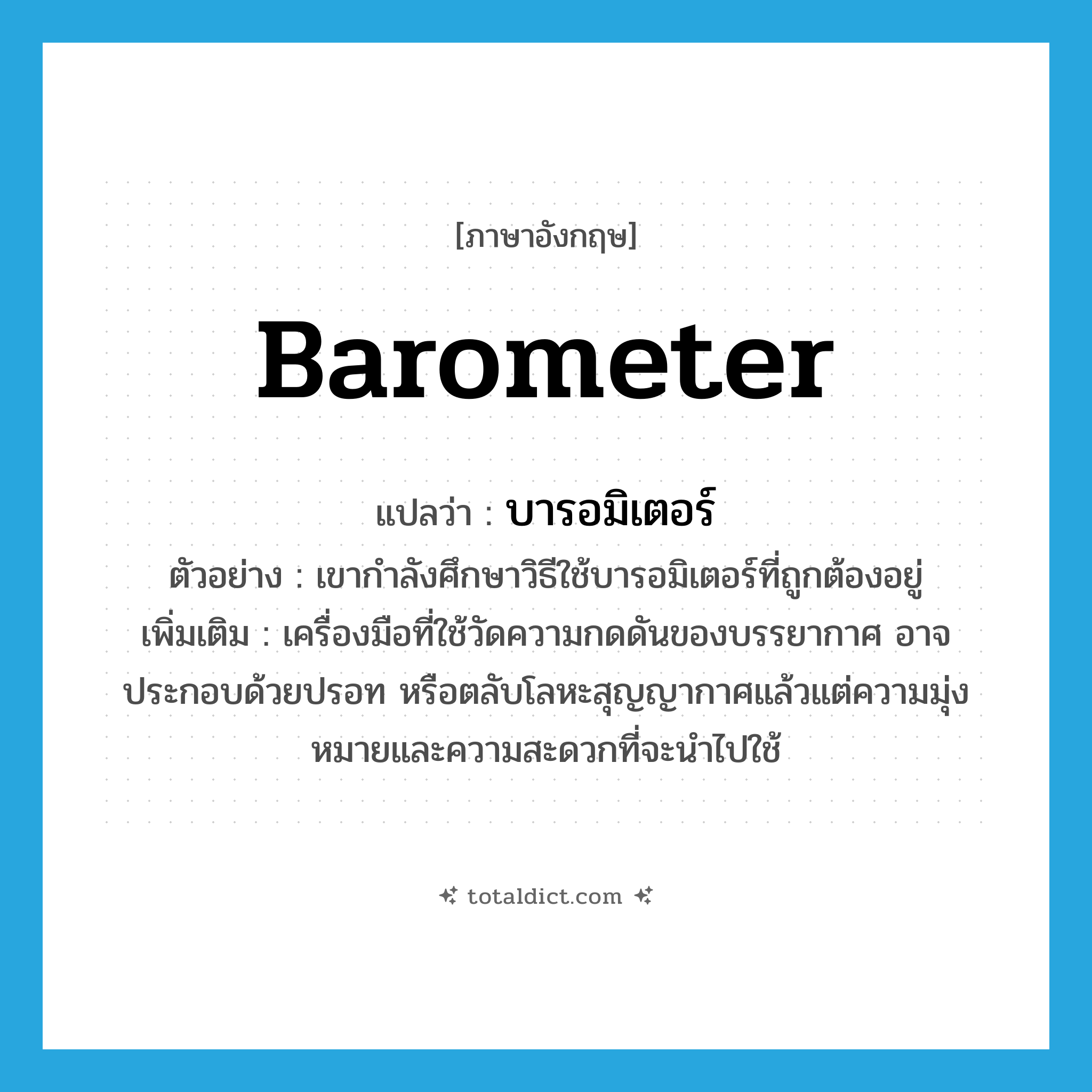 barometer แปลว่า?, คำศัพท์ภาษาอังกฤษ barometer แปลว่า บารอมิเตอร์ ประเภท N ตัวอย่าง เขากำลังศึกษาวิธีใช้บารอมิเตอร์ที่ถูกต้องอยู่ เพิ่มเติม เครื่องมือที่ใช้วัดความกดดันของบรรยากาศ อาจประกอบด้วยปรอท หรือตลับโลหะสุญญากาศแล้วแต่ความมุ่งหมายและความสะดวกที่จะนำไปใช้ หมวด N