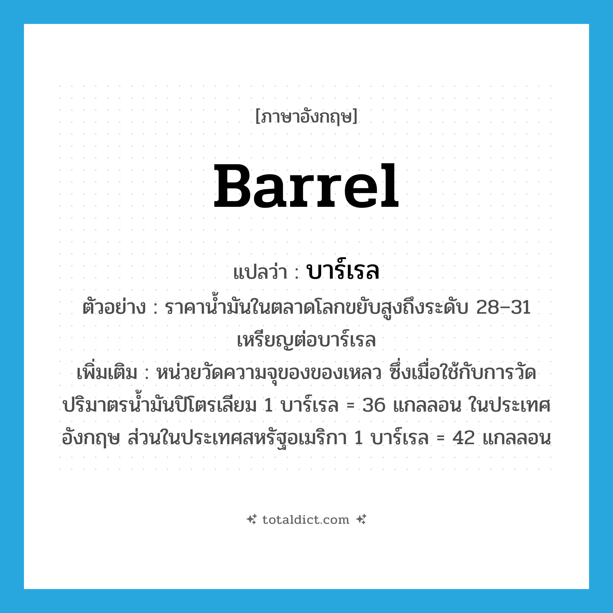 barrel แปลว่า?, คำศัพท์ภาษาอังกฤษ barrel แปลว่า บาร์เรล ประเภท N ตัวอย่าง ราคาน้ำมันในตลาดโลกขยับสูงถึงระดับ 28–31 เหรียญต่อบาร์เรล เพิ่มเติม หน่วยวัดความจุของของเหลว ซึ่งเมื่อใช้กับการวัดปริมาตรน้ำมันปิโตรเลียม 1 บาร์เรล = 36 แกลลอน ในประเทศอังกฤษ ส่วนในประเทศสหรัฐอเมริกา 1 บาร์เรล = 42 แกลลอน หมวด N