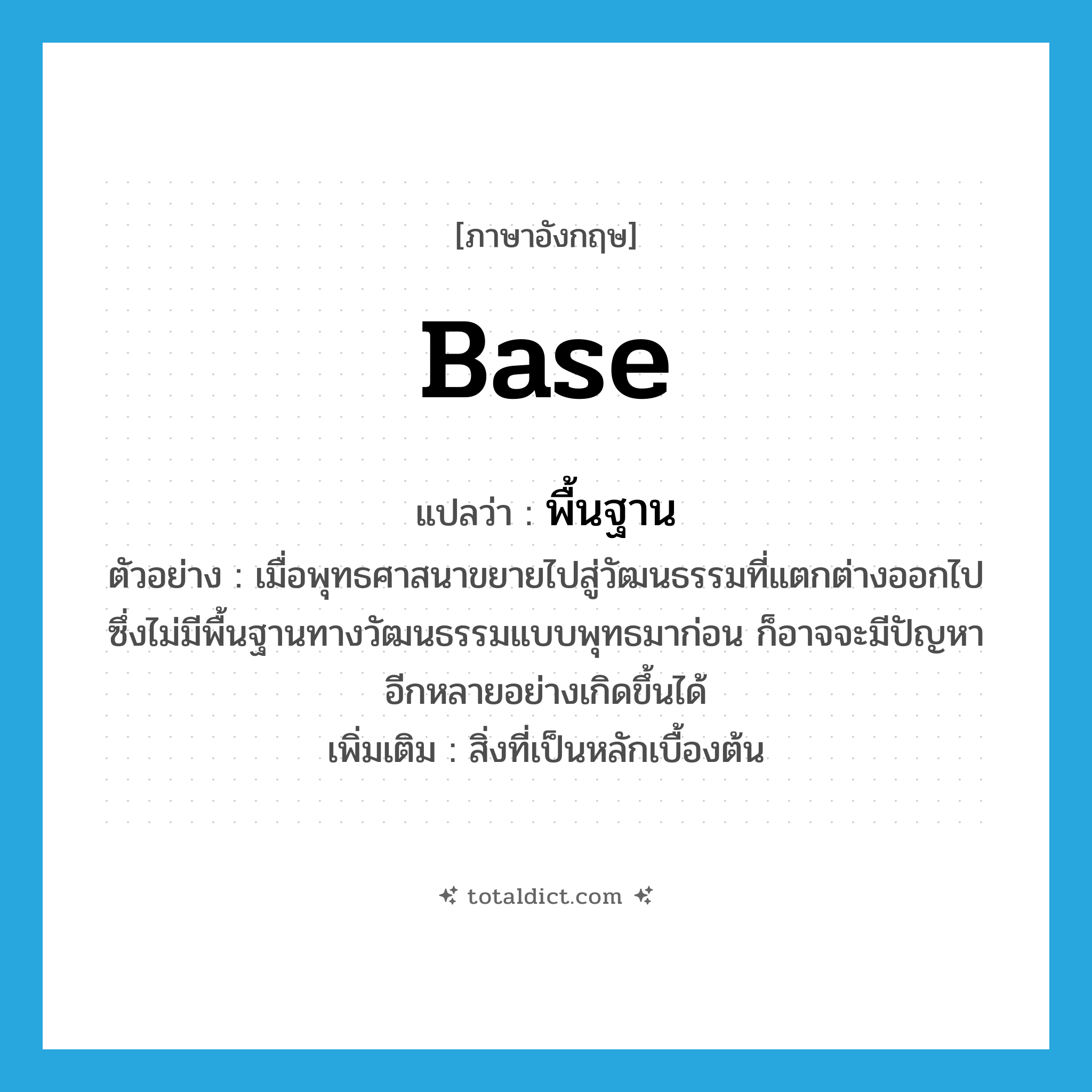 base แปลว่า?, คำศัพท์ภาษาอังกฤษ base แปลว่า พื้นฐาน ประเภท N ตัวอย่าง เมื่อพุทธศาสนาขยายไปสู่วัฒนธรรมที่แตกต่างออกไป ซึ่งไม่มีพื้นฐานทางวัฒนธรรมแบบพุทธมาก่อน ก็อาจจะมีปัญหาอีกหลายอย่างเกิดขึ้นได้ เพิ่มเติม สิ่งที่เป็นหลักเบื้องต้น หมวด N