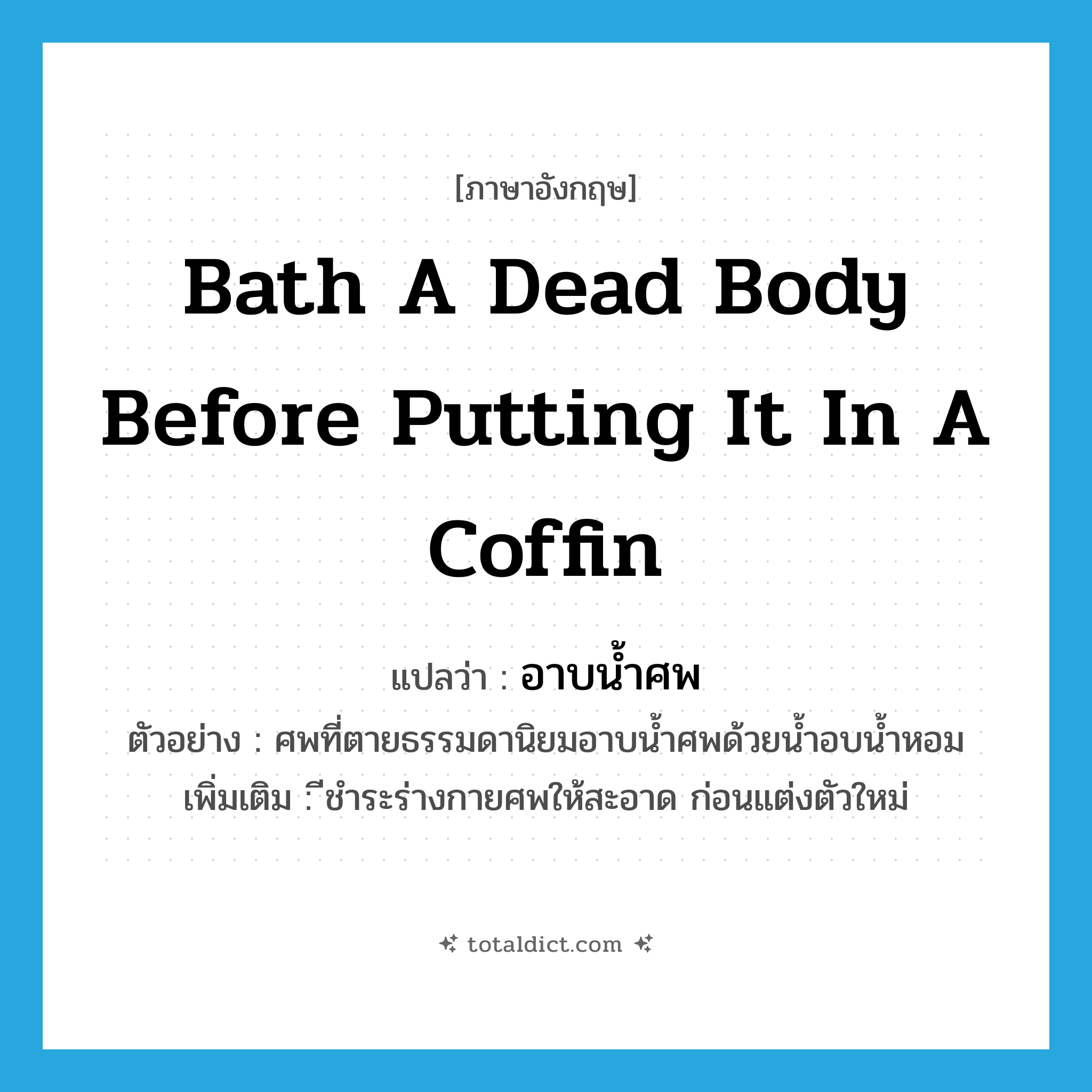 bath a dead body before putting it in a coffin แปลว่า?, คำศัพท์ภาษาอังกฤษ bath a dead body before putting it in a coffin แปลว่า อาบน้ำศพ ประเภท V ตัวอย่าง ศพที่ตายธรรมดานิยมอาบน้ำศพด้วยน้ำอบน้ำหอม เพิ่มเติม ีชำระร่างกายศพให้สะอาด ก่อนแต่งตัวใหม่ หมวด V