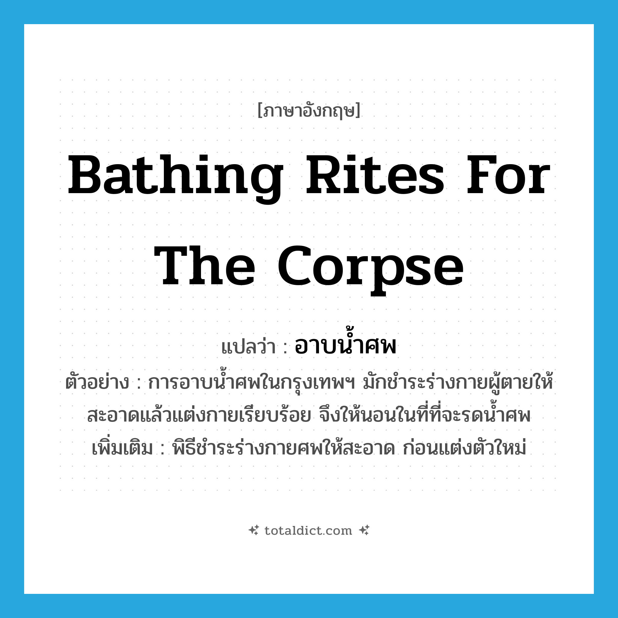 bathing rites for the corpse แปลว่า?, คำศัพท์ภาษาอังกฤษ bathing rites for the corpse แปลว่า อาบน้ำศพ ประเภท N ตัวอย่าง การอาบน้ำศพในกรุงเทพฯ มักชำระร่างกายผู้ตายให้สะอาดแล้วแต่งกายเรียบร้อย จึงให้นอนในที่ที่จะรดน้ำศพ เพิ่มเติม พิธีชำระร่างกายศพให้สะอาด ก่อนแต่งตัวใหม่ หมวด N