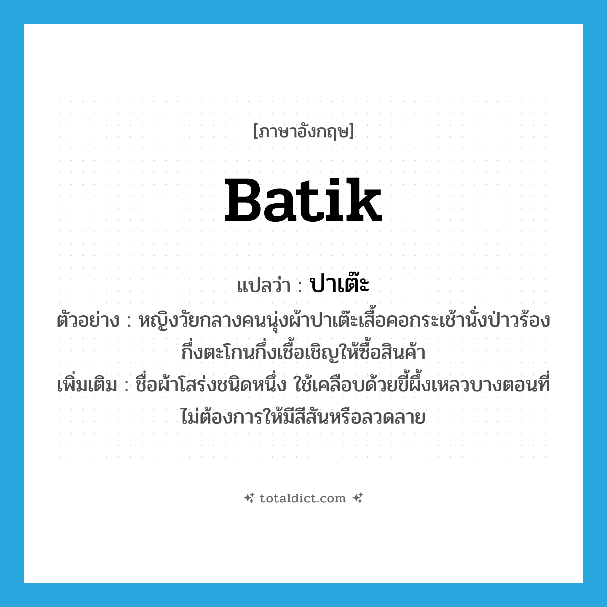 batik แปลว่า?, คำศัพท์ภาษาอังกฤษ batik แปลว่า ปาเต๊ะ ประเภท N ตัวอย่าง หญิงวัยกลางคนนุ่งผ้าปาเต๊ะเสื้อคอกระเช้านั่งป่าวร้องกึ่งตะโกนกึ่งเชื้อเชิญให้ซื้อสินค้า เพิ่มเติม ชื่อผ้าโสร่งชนิดหนึ่ง ใช้เคลือบด้วยขี้ผึ้งเหลวบางตอนที่ไม่ต้องการให้มีสีสันหรือลวดลาย หมวด N