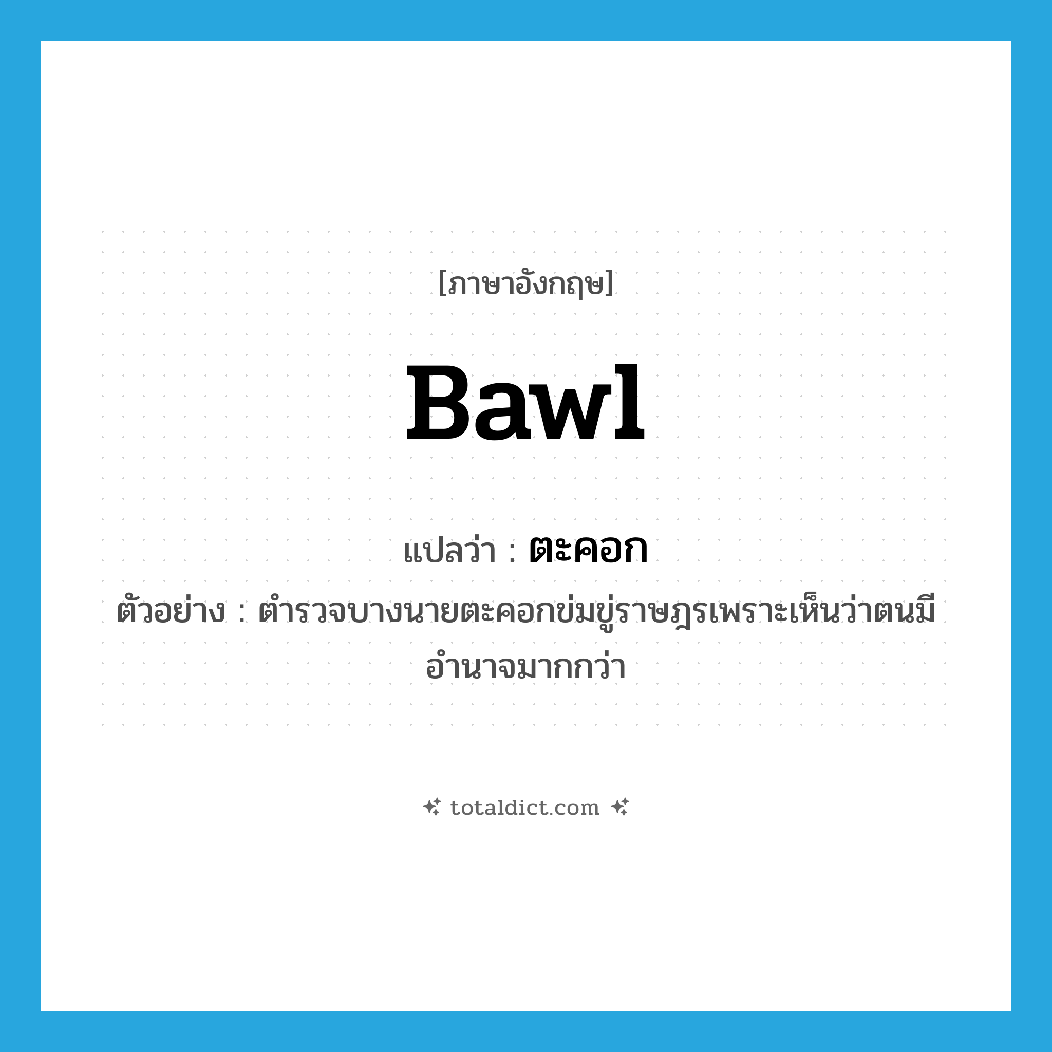 bawl แปลว่า?, คำศัพท์ภาษาอังกฤษ bawl แปลว่า ตะคอก ประเภท V ตัวอย่าง ตำรวจบางนายตะคอกข่มขู่ราษฎรเพราะเห็นว่าตนมีอำนาจมากกว่า หมวด V