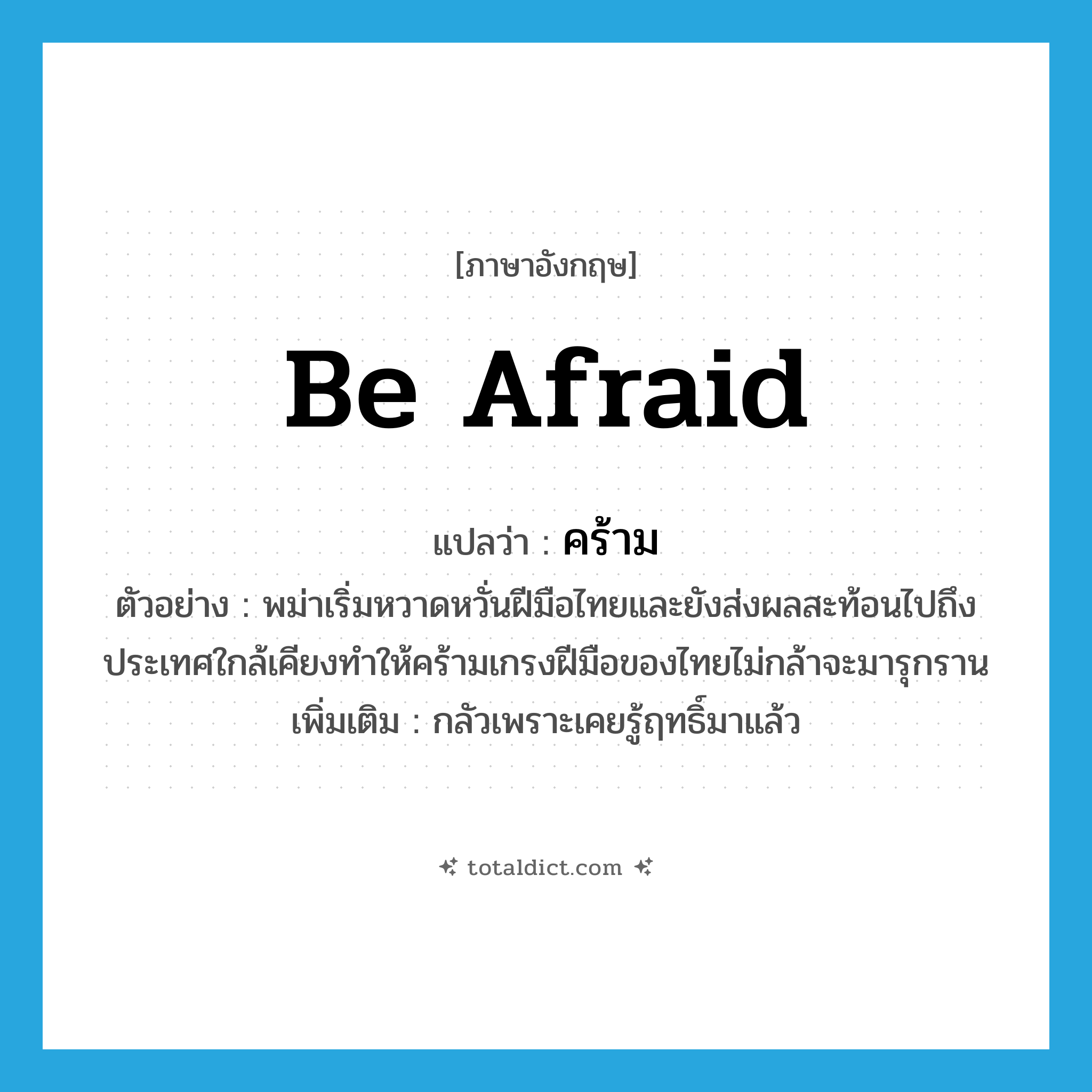 be afraid แปลว่า?, คำศัพท์ภาษาอังกฤษ be afraid แปลว่า คร้าม ประเภท V ตัวอย่าง พม่าเริ่มหวาดหวั่นฝีมือไทยและยังส่งผลสะท้อนไปถึงประเทศใกล้เคียงทำให้คร้ามเกรงฝีมือของไทยไม่กล้าจะมารุกราน เพิ่มเติม กลัวเพราะเคยรู้ฤทธิ์มาแล้ว หมวด V