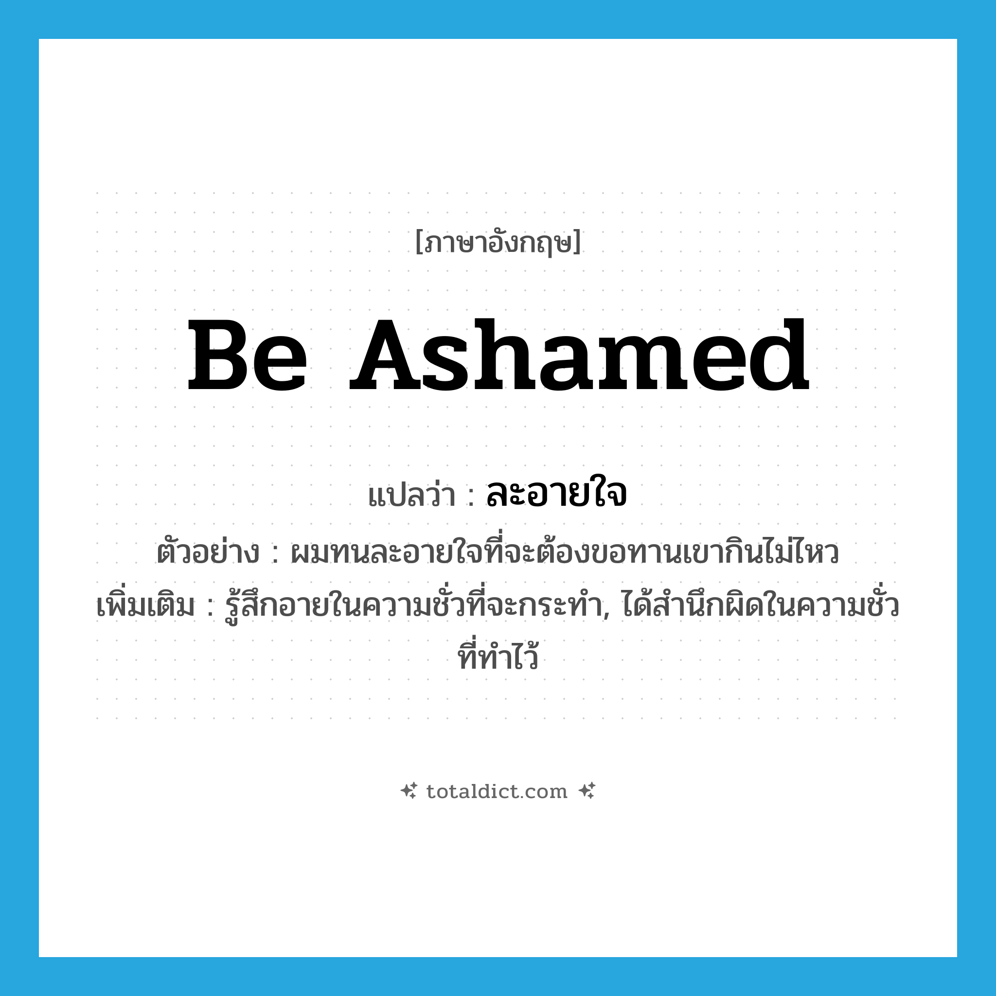 be ashamed แปลว่า?, คำศัพท์ภาษาอังกฤษ be ashamed แปลว่า ละอายใจ ประเภท V ตัวอย่าง ผมทนละอายใจที่จะต้องขอทานเขากินไม่ไหว เพิ่มเติม รู้สึกอายในความชั่วที่จะกระทำ, ได้สำนึกผิดในความชั่วที่ทำไว้ หมวด V