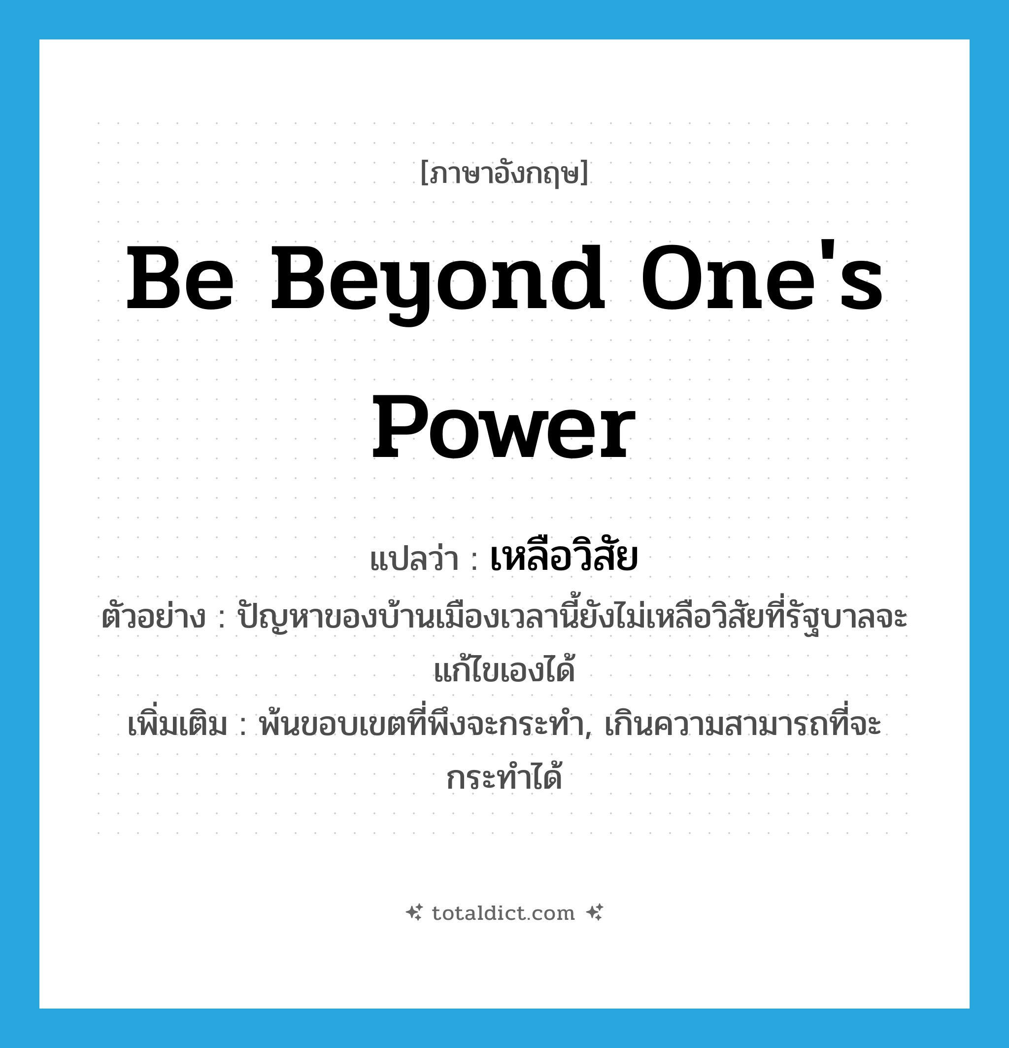 be beyond one&#39;s power แปลว่า?, คำศัพท์ภาษาอังกฤษ be beyond one&#39;s power แปลว่า เหลือวิสัย ประเภท V ตัวอย่าง ปัญหาของบ้านเมืองเวลานี้ยังไม่เหลือวิสัยที่รัฐบาลจะแก้ไขเองได้ เพิ่มเติม พ้นขอบเขตที่พึงจะกระทำ, เกินความสามารถที่จะกระทำได้ หมวด V