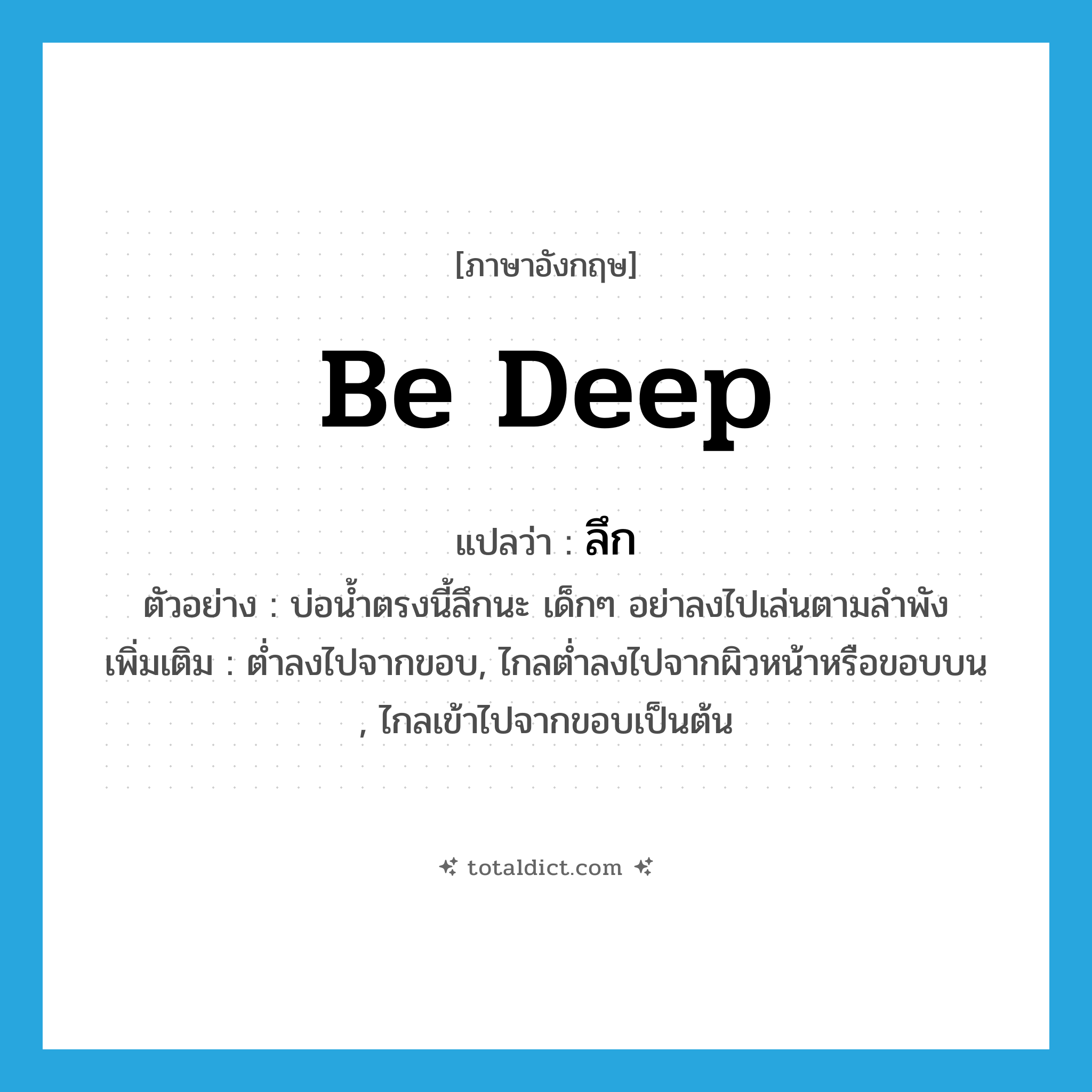 be deep แปลว่า?, คำศัพท์ภาษาอังกฤษ be deep แปลว่า ลึก ประเภท V ตัวอย่าง บ่อน้ำตรงนี้ลึกนะ เด็กๆ อย่าลงไปเล่นตามลำพัง เพิ่มเติม ต่ำลงไปจากขอบ, ไกลต่ำลงไปจากผิวหน้าหรือขอบบน , ไกลเข้าไปจากขอบเป็นต้น หมวด V