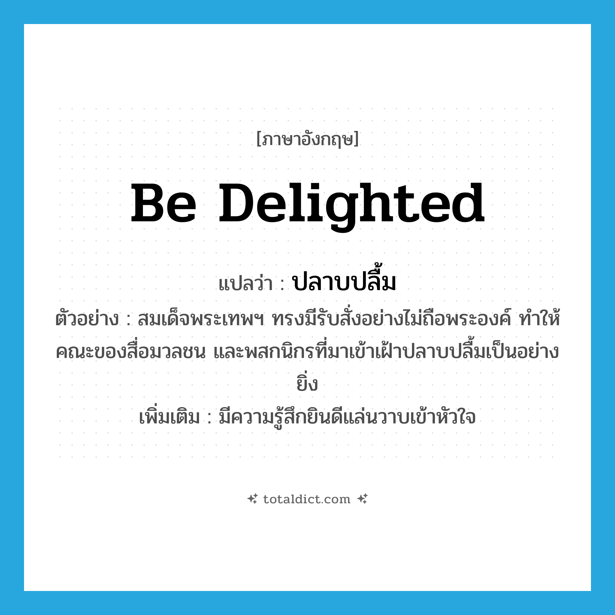 be delighted แปลว่า?, คำศัพท์ภาษาอังกฤษ be delighted แปลว่า ปลาบปลื้ม ประเภท V ตัวอย่าง สมเด็จพระเทพฯ ทรงมีรับสั่งอย่างไม่ถือพระองค์ ทำให้คณะของสื่อมวลชน และพสกนิกรที่มาเข้าเฝ้าปลาบปลื้มเป็นอย่างยิ่ง เพิ่มเติม มีความรู้สึกยินดีแล่นวาบเข้าหัวใจ หมวด V