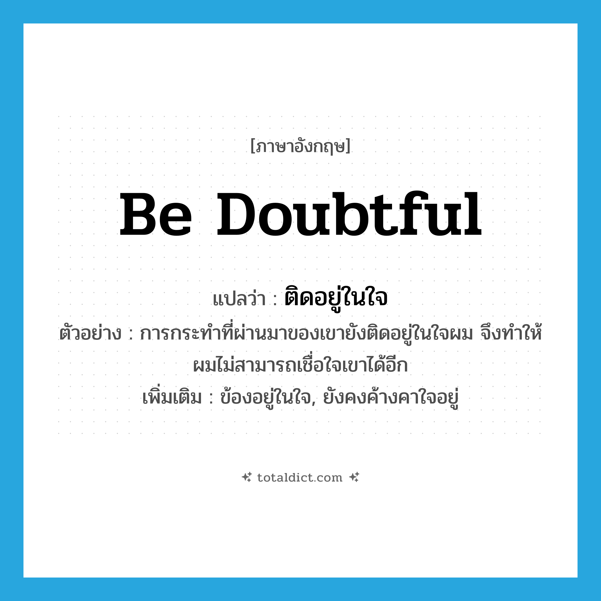 be doubtful แปลว่า?, คำศัพท์ภาษาอังกฤษ be doubtful แปลว่า ติดอยู่ในใจ ประเภท V ตัวอย่าง การกระทำที่ผ่านมาของเขายังติดอยู่ในใจผม จึงทำให้ผมไม่สามารถเชื่อใจเขาได้อีก เพิ่มเติม ข้องอยู่ในใจ, ยังคงค้างคาใจอยู่ หมวด V