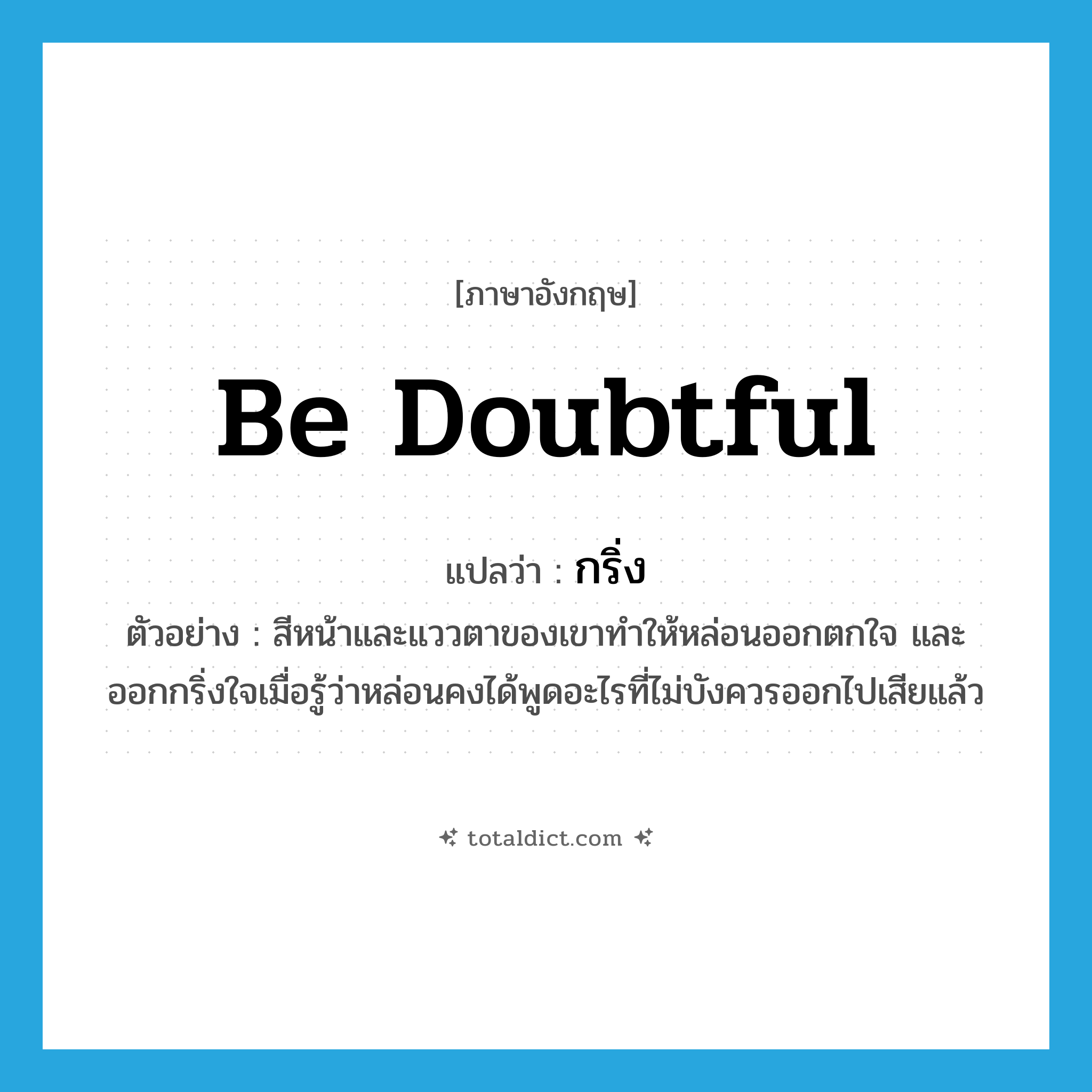 be doubtful แปลว่า?, คำศัพท์ภาษาอังกฤษ be doubtful แปลว่า กริ่ง ประเภท V ตัวอย่าง สีหน้าและแววตาของเขาทำให้หล่อนออกตกใจ และออกกริ่งใจเมื่อรู้ว่าหล่อนคงได้พูดอะไรที่ไม่บังควรออกไปเสียแล้ว หมวด V