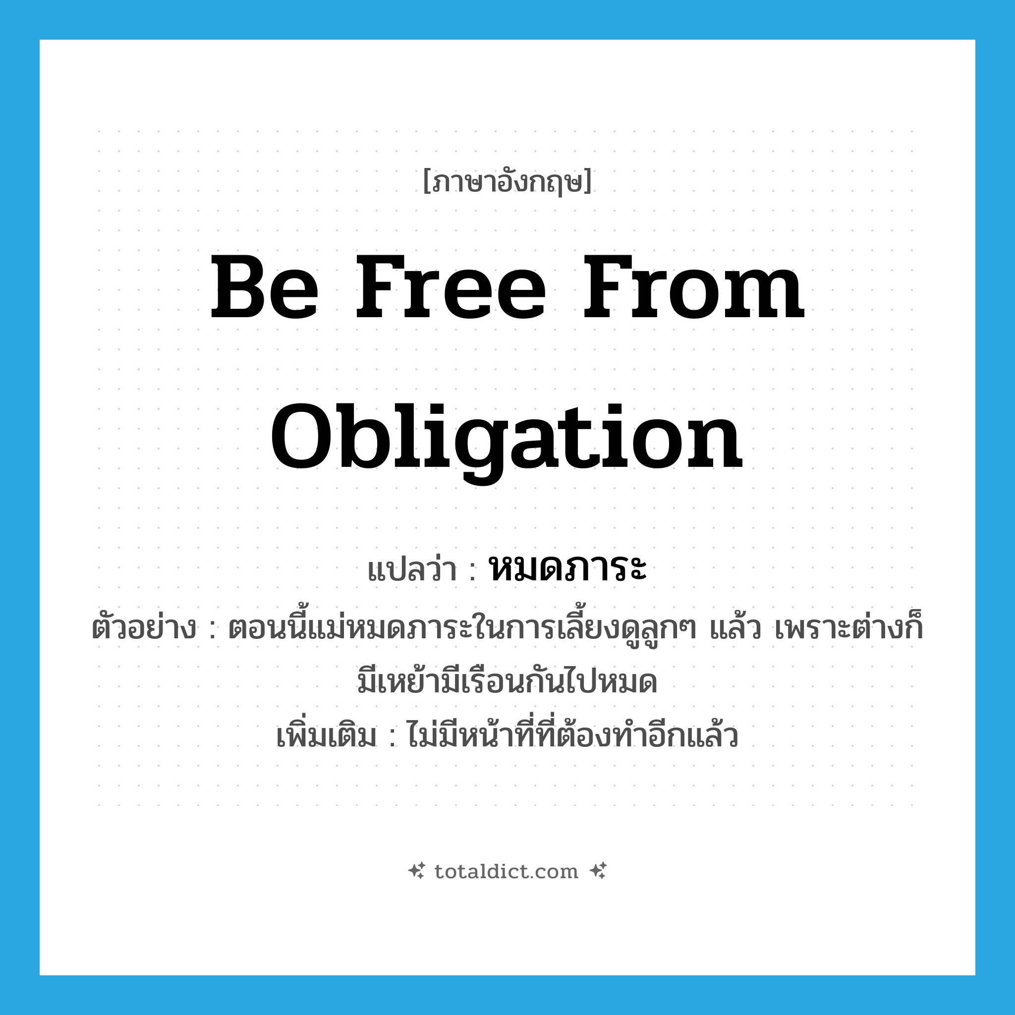 be free from obligation แปลว่า?, คำศัพท์ภาษาอังกฤษ be free from obligation แปลว่า หมดภาระ ประเภท V ตัวอย่าง ตอนนี้แม่หมดภาระในการเลี้ยงดูลูกๆ แล้ว เพราะต่างก็มีเหย้ามีเรือนกันไปหมด เพิ่มเติม ไม่มีหน้าที่ที่ต้องทำอีกแล้ว หมวด V