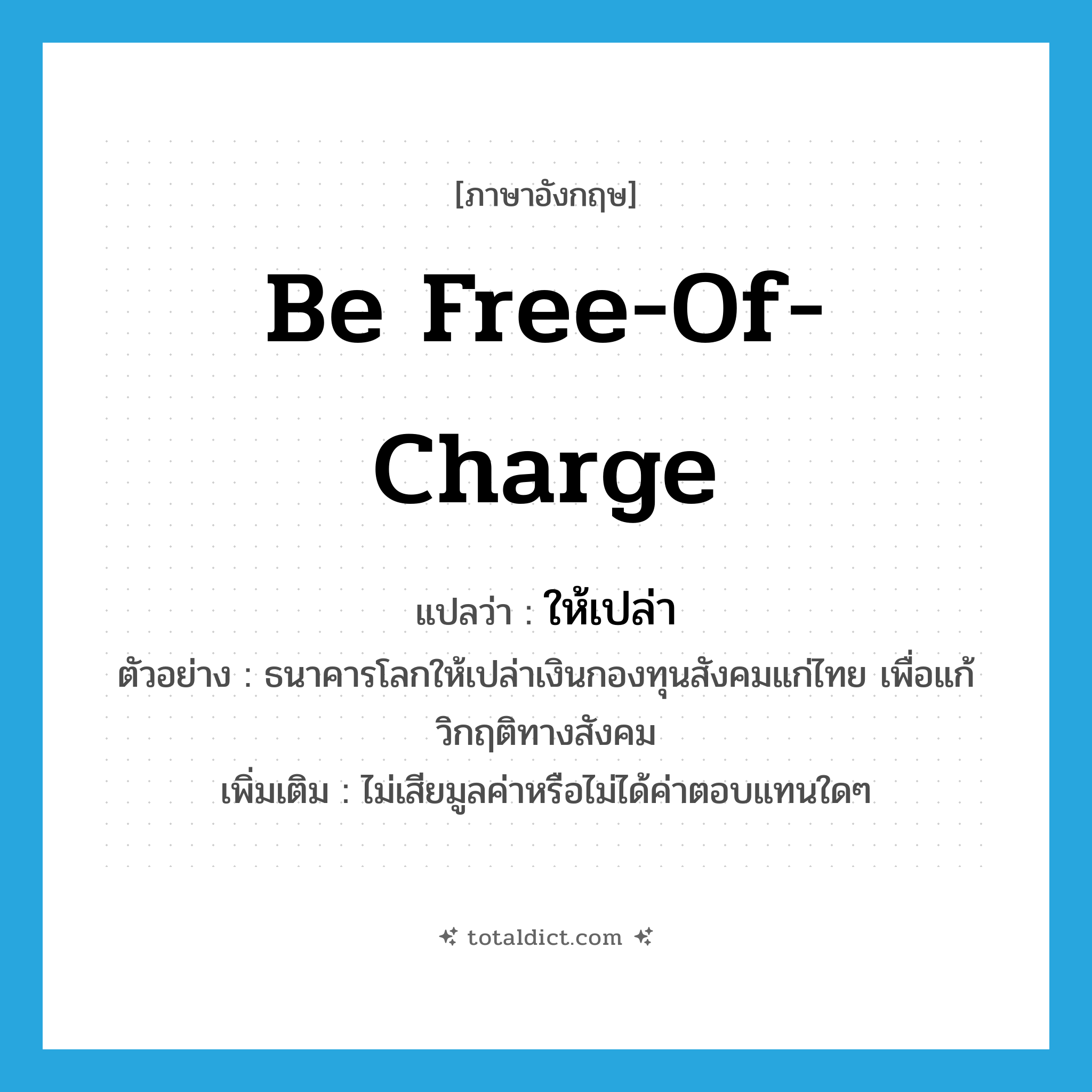 be free-of-charge แปลว่า?, คำศัพท์ภาษาอังกฤษ be free-of-charge แปลว่า ให้เปล่า ประเภท V ตัวอย่าง ธนาคารโลกให้เปล่าเงินกองทุนสังคมแก่ไทย เพื่อแก้วิกฤติทางสังคม เพิ่มเติม ไม่เสียมูลค่าหรือไม่ได้ค่าตอบแทนใดๆ หมวด V