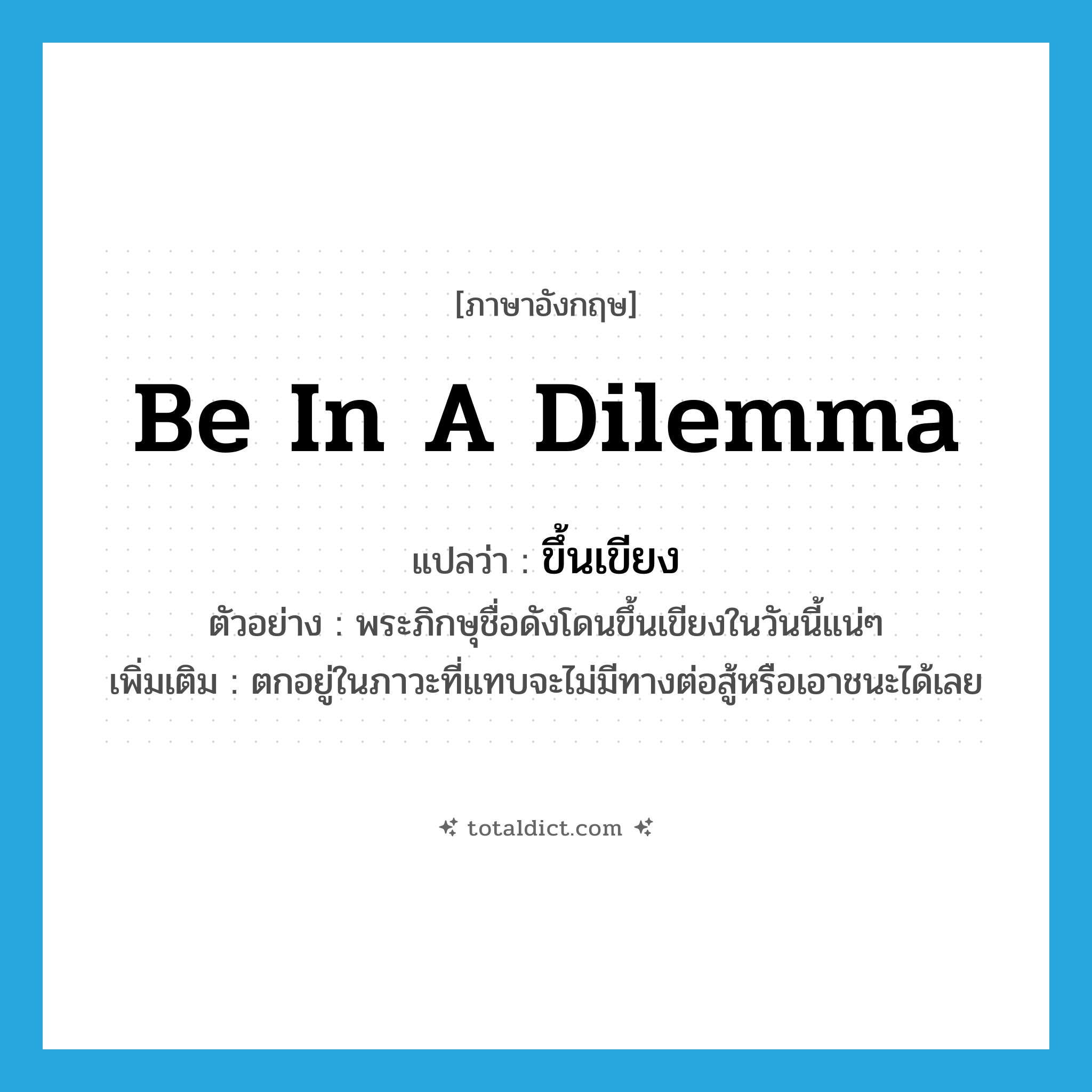 be in a dilemma แปลว่า?, คำศัพท์ภาษาอังกฤษ be in a dilemma แปลว่า ขึ้นเขียง ประเภท V ตัวอย่าง พระภิกษุชื่อดังโดนขึ้นเขียงในวันนี้แน่ๆ เพิ่มเติม ตกอยู่ในภาวะที่แทบจะไม่มีทางต่อสู้หรือเอาชนะได้เลย หมวด V