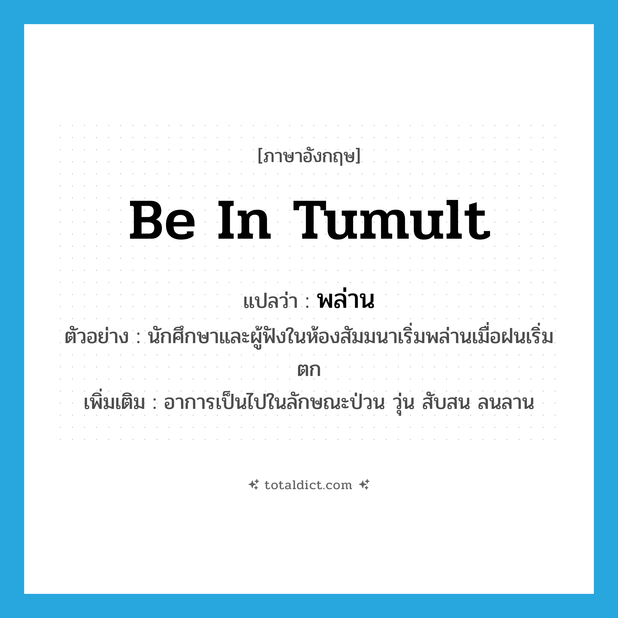 be in tumult แปลว่า?, คำศัพท์ภาษาอังกฤษ be in tumult แปลว่า พล่าน ประเภท V ตัวอย่าง นักศึกษาและผู้ฟังในห้องสัมมนาเริ่มพล่านเมื่อฝนเริ่มตก เพิ่มเติม อาการเป็นไปในลักษณะป่วน วุ่น สับสน ลนลาน หมวด V