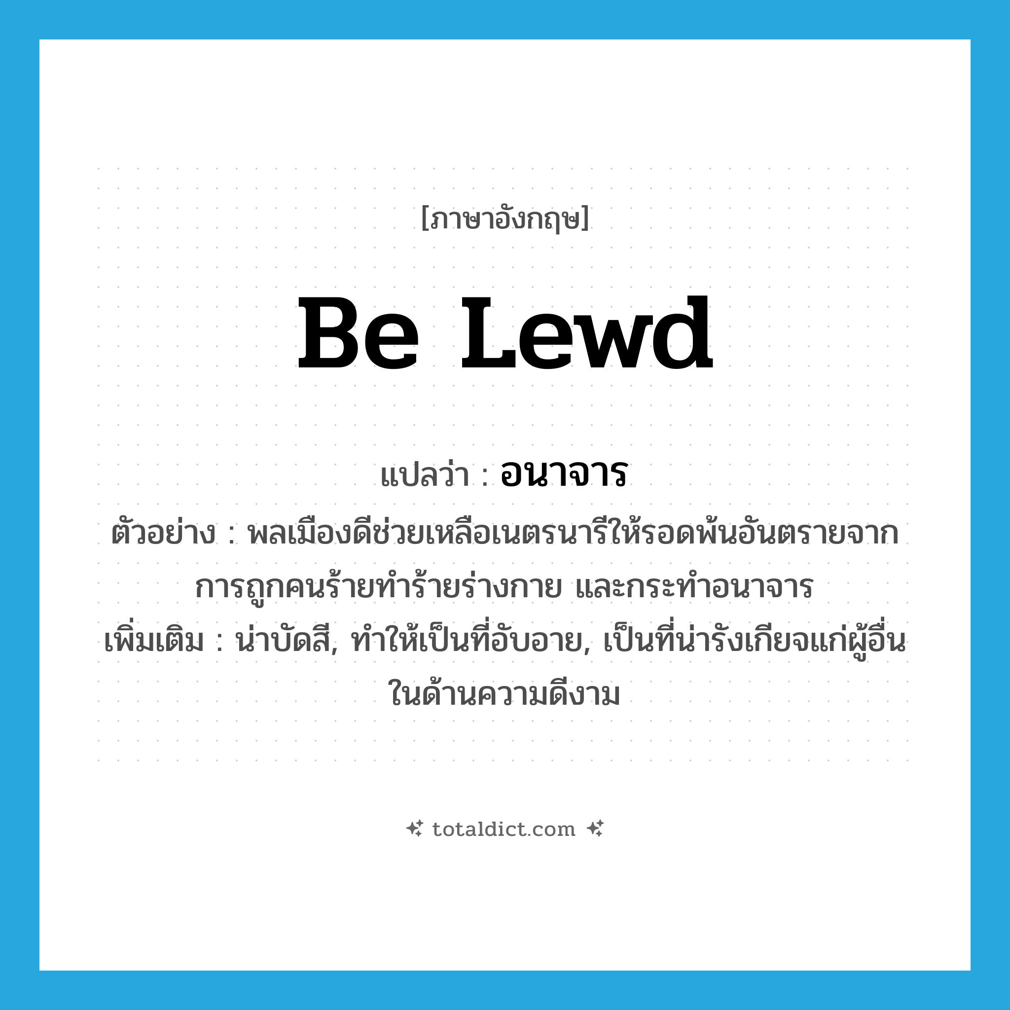 be lewd แปลว่า?, คำศัพท์ภาษาอังกฤษ be lewd แปลว่า อนาจาร ประเภท V ตัวอย่าง พลเมืองดีช่วยเหลือเนตรนารีให้รอดพ้นอันตรายจากการถูกคนร้ายทำร้ายร่างกาย และกระทำอนาจาร เพิ่มเติม น่าบัดสี, ทำให้เป็นที่อับอาย, เป็นที่น่ารังเกียจแก่ผู้อื่นในด้านความดีงาม หมวด V