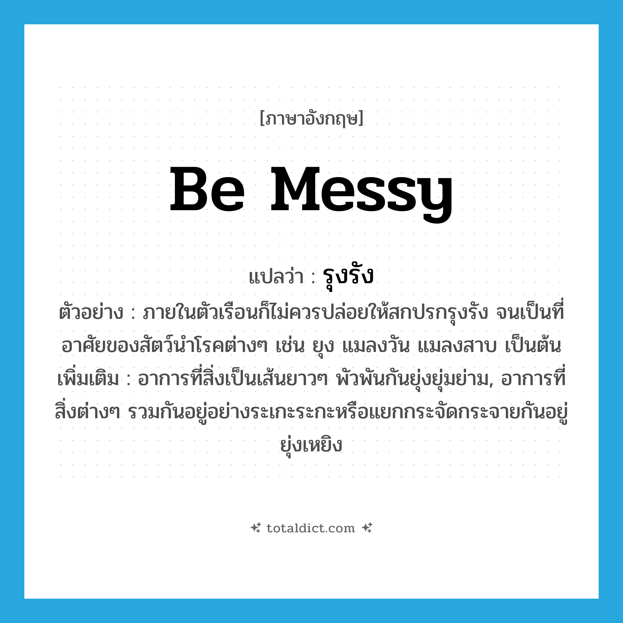 be messy แปลว่า?, คำศัพท์ภาษาอังกฤษ be messy แปลว่า รุงรัง ประเภท V ตัวอย่าง ภายในตัวเรือนก็ไม่ควรปล่อยให้สกปรกรุงรัง จนเป็นที่อาศัยของสัตว์นำโรคต่างๆ เช่น ยุง แมลงวัน แมลงสาบ เป็นต้น เพิ่มเติม อาการที่สิ่งเป็นเส้นยาวๆ พัวพันกันยุ่งยุ่มย่าม, อาการที่สิ่งต่างๆ รวมกันอยู่อย่างระเกะระกะหรือแยกกระจัดกระจายกันอยู่ยุ่งเหยิง หมวด V