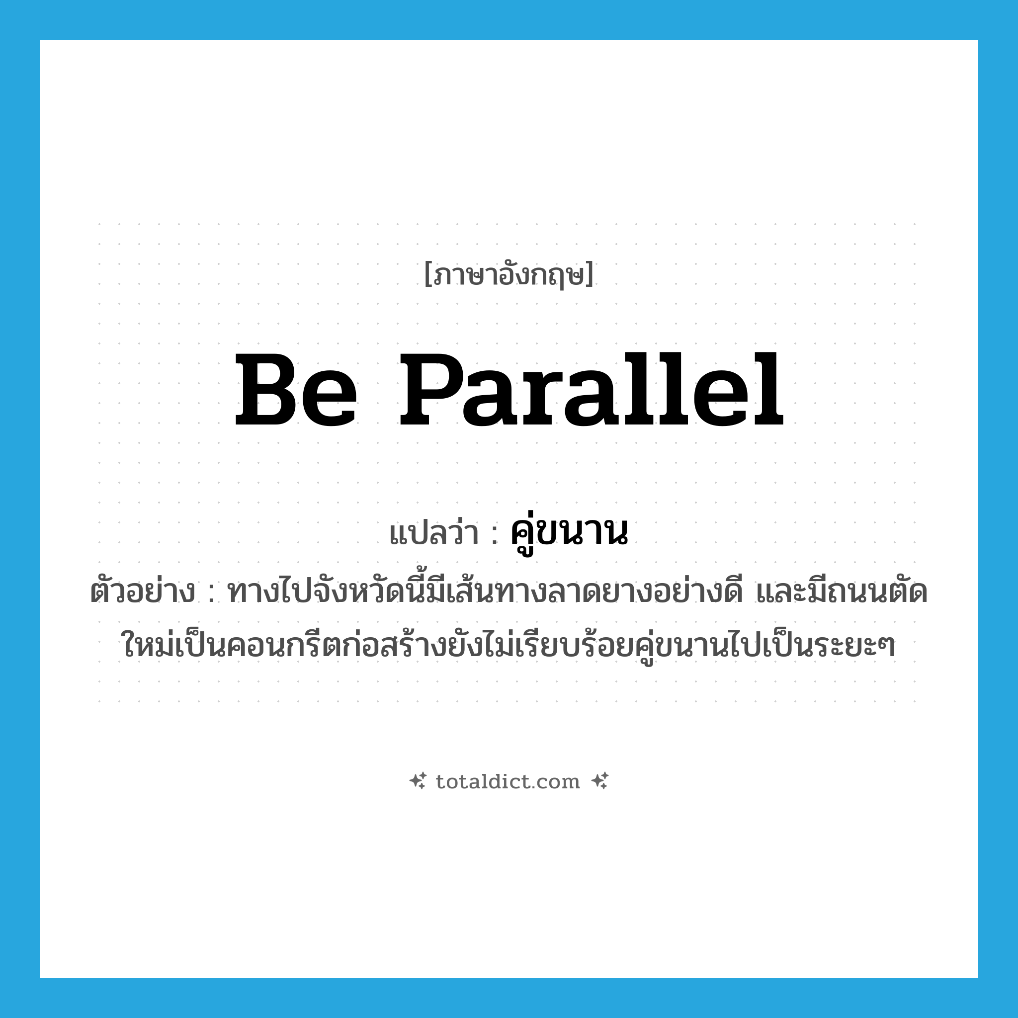 be parallel แปลว่า?, คำศัพท์ภาษาอังกฤษ be parallel แปลว่า คู่ขนาน ประเภท V ตัวอย่าง ทางไปจังหวัดนี้มีเส้นทางลาดยางอย่างดี และมีถนนตัดใหม่เป็นคอนกรีตก่อสร้างยังไม่เรียบร้อยคู่ขนานไปเป็นระยะๆ หมวด V