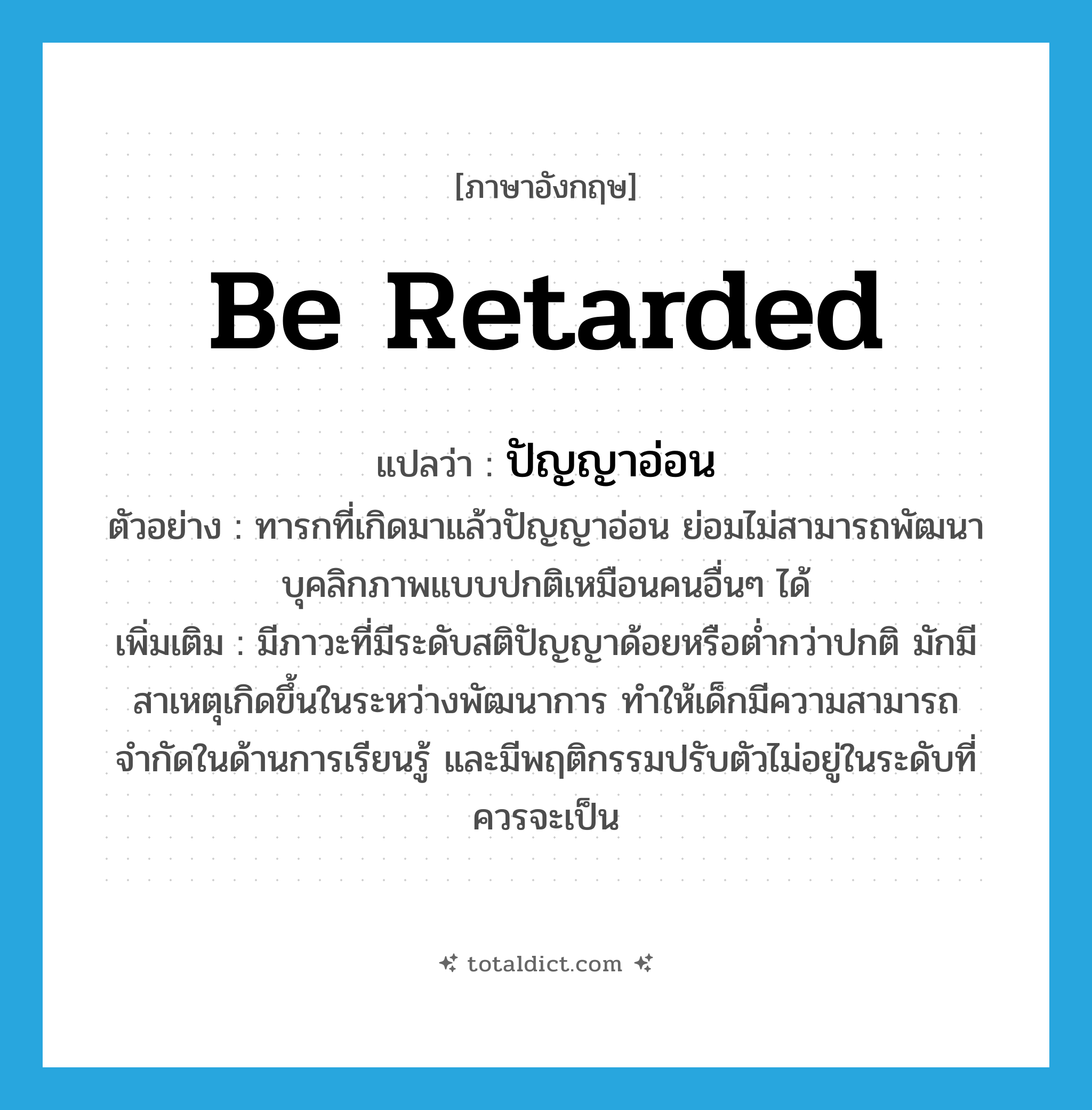 be retarded แปลว่า?, คำศัพท์ภาษาอังกฤษ be retarded แปลว่า ปัญญาอ่อน ประเภท V ตัวอย่าง ทารกที่เกิดมาแล้วปัญญาอ่อน ย่อมไม่สามารถพัฒนาบุคลิกภาพแบบปกติเหมือนคนอื่นๆ ได้ เพิ่มเติม มีภาวะที่มีระดับสติปัญญาด้อยหรือต่ำกว่าปกติ มักมีสาเหตุเกิดขึ้นในระหว่างพัฒนาการ ทำให้เด็กมีความสามารถจำกัดในด้านการเรียนรู้ และมีพฤติกรรมปรับตัวไม่อยู่ในระดับที่ควรจะเป็น หมวด V