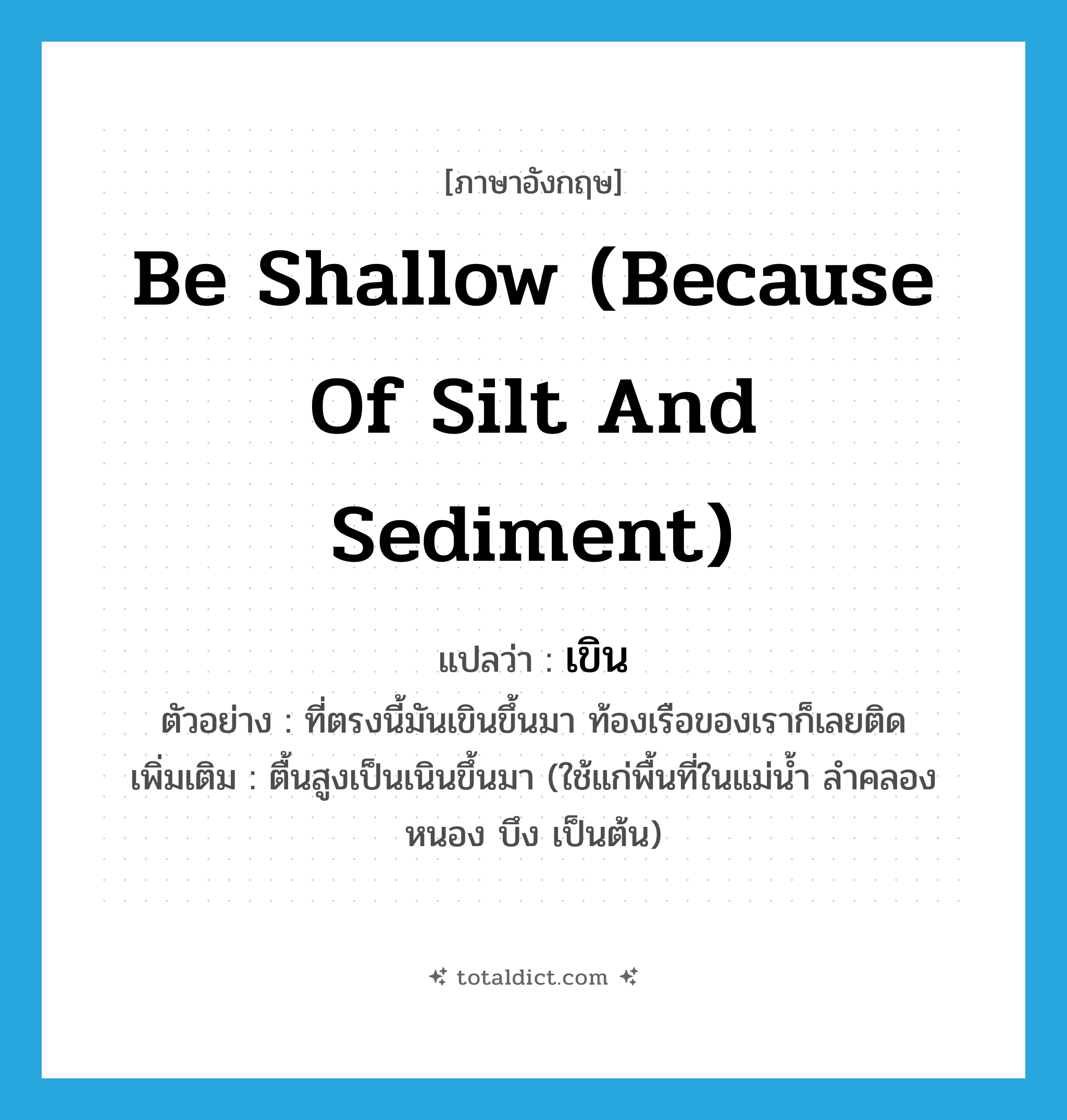 be shallow (because of silt and sediment) แปลว่า?, คำศัพท์ภาษาอังกฤษ be shallow (because of silt and sediment) แปลว่า เขิน ประเภท V ตัวอย่าง ที่ตรงนี้มันเขินขึ้นมา ท้องเรือของเราก็เลยติด เพิ่มเติม ตื้นสูงเป็นเนินขึ้นมา (ใช้แก่พื้นที่ในแม่น้ำ ลำคลอง หนอง บึง เป็นต้น) หมวด V