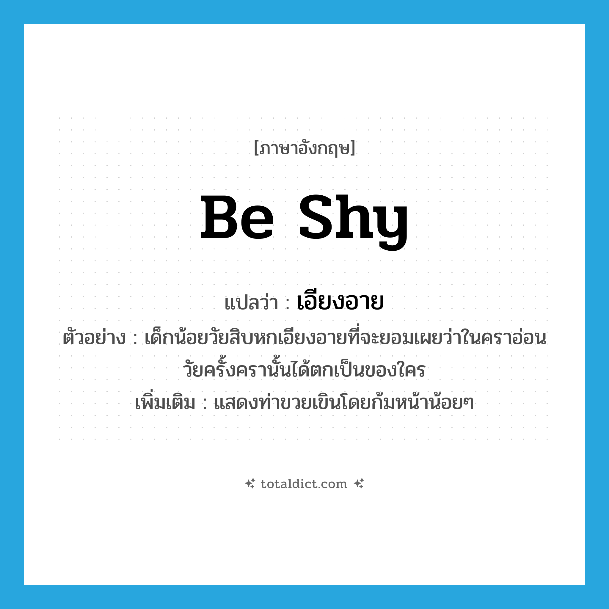 be shy แปลว่า?, คำศัพท์ภาษาอังกฤษ be shy แปลว่า เอียงอาย ประเภท V ตัวอย่าง เด็กน้อยวัยสิบหกเอียงอายที่จะยอมเผยว่าในคราอ่อนวัยครั้งครานั้นได้ตกเป็นของใคร เพิ่มเติม แสดงท่าขวยเขินโดยก้มหน้าน้อยๆ หมวด V