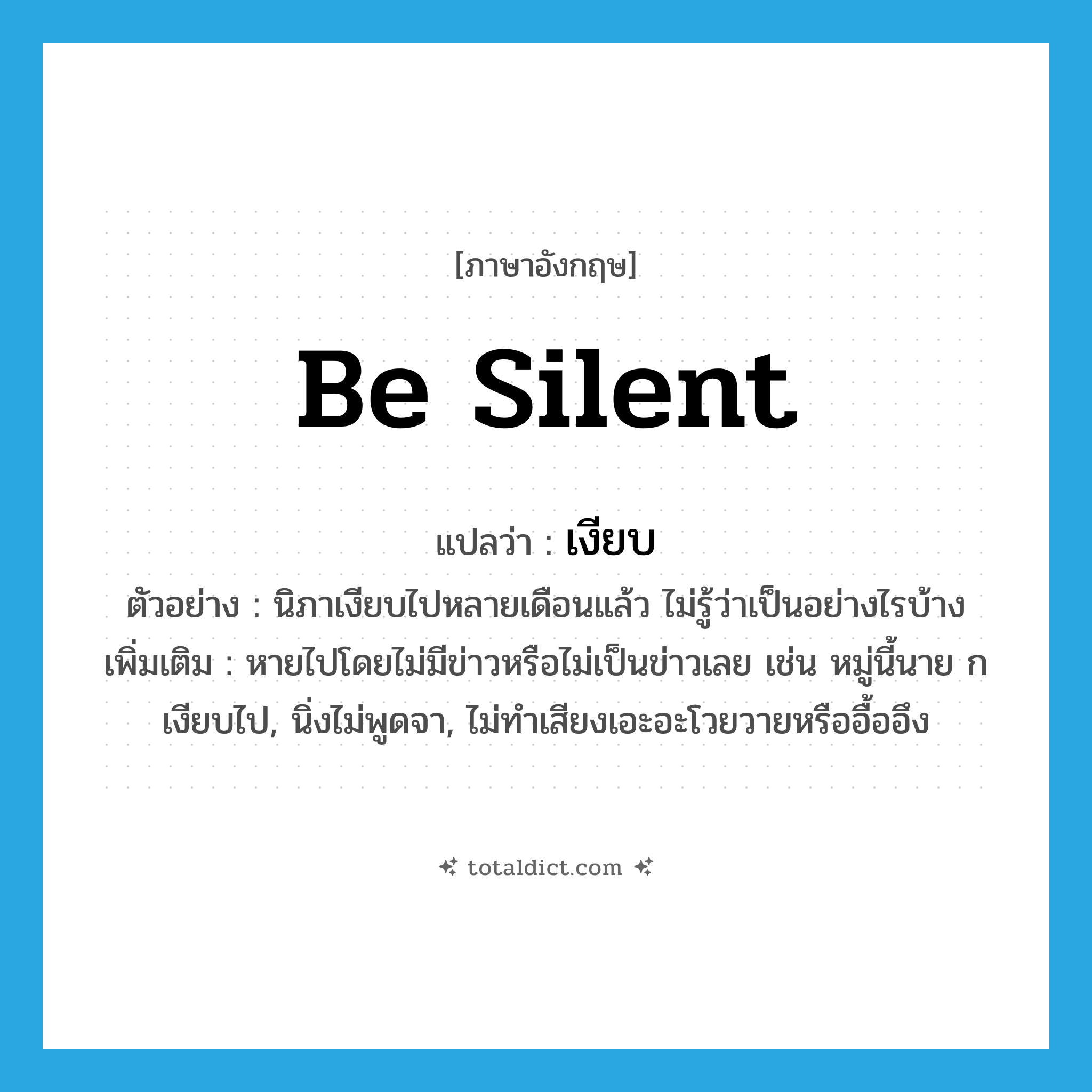 be silent แปลว่า?, คำศัพท์ภาษาอังกฤษ be silent แปลว่า เงียบ ประเภท V ตัวอย่าง นิภาเงียบไปหลายเดือนแล้ว ไม่รู้ว่าเป็นอย่างไรบ้าง เพิ่มเติม หายไปโดยไม่มีข่าวหรือไม่เป็นข่าวเลย เช่น หมู่นี้นาย ก เงียบไป, นิ่งไม่พูดจา, ไม่ทำเสียงเอะอะโวยวายหรืออื้ออึง หมวด V