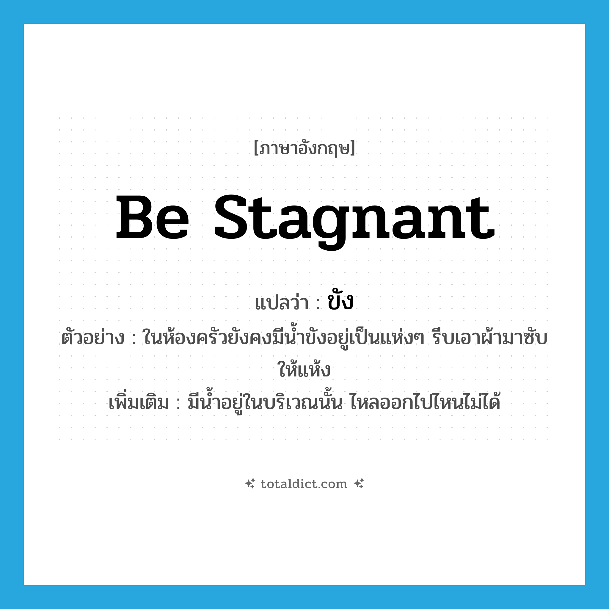 be stagnant แปลว่า?, คำศัพท์ภาษาอังกฤษ be stagnant แปลว่า ขัง ประเภท V ตัวอย่าง ในห้องครัวยังคงมีน้ำขังอยู่เป็นแห่งๆ รีบเอาผ้ามาซับให้แห้ง เพิ่มเติม มีน้ำอยู่ในบริเวณนั้น ไหลออกไปไหนไม่ได้ หมวด V