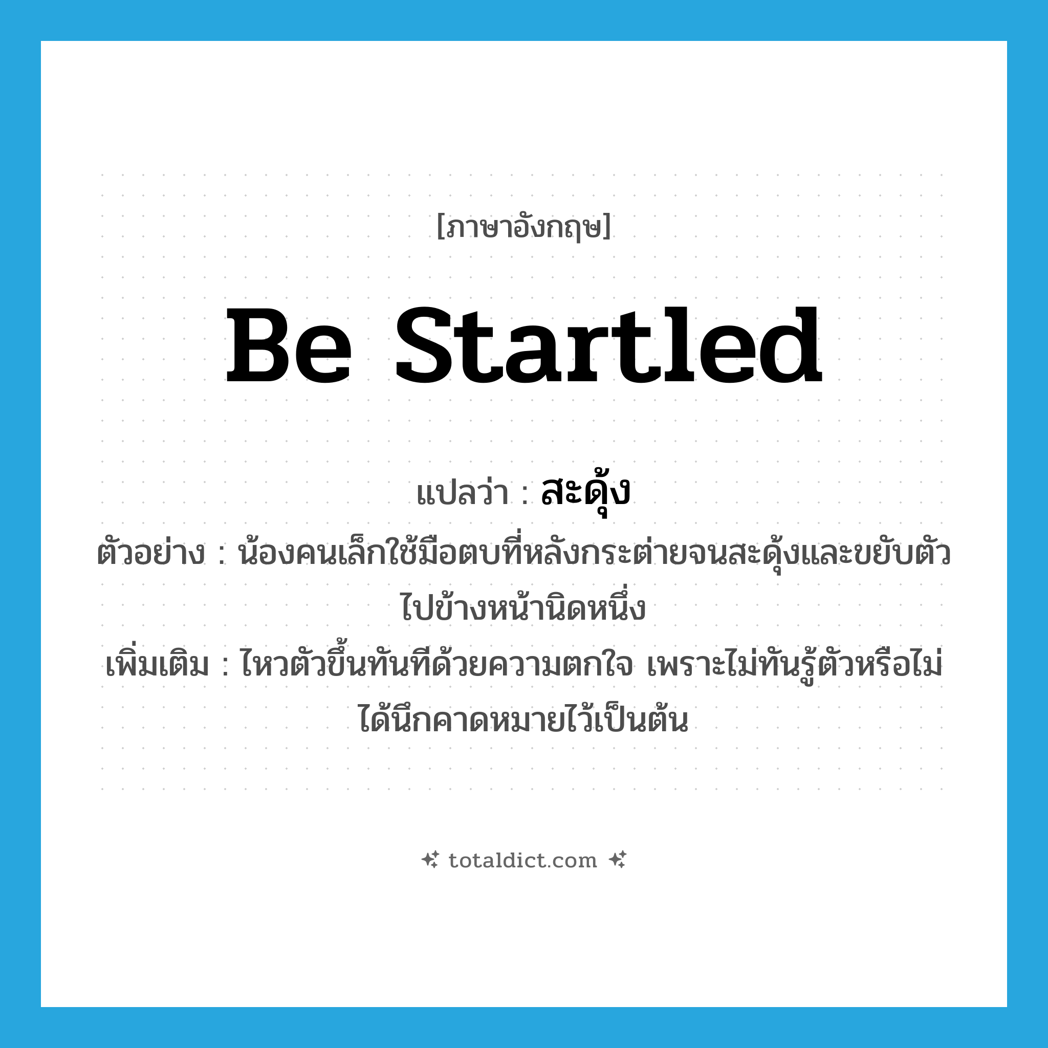 be startled แปลว่า?, คำศัพท์ภาษาอังกฤษ be startled แปลว่า สะดุ้ง ประเภท V ตัวอย่าง น้องคนเล็กใช้มือตบที่หลังกระต่ายจนสะดุ้งและขยับตัวไปข้างหน้านิดหนึ่ง เพิ่มเติม ไหวตัวขึ้นทันทีด้วยความตกใจ เพราะไม่ทันรู้ตัวหรือไม่ได้นึกคาดหมายไว้เป็นต้น หมวด V