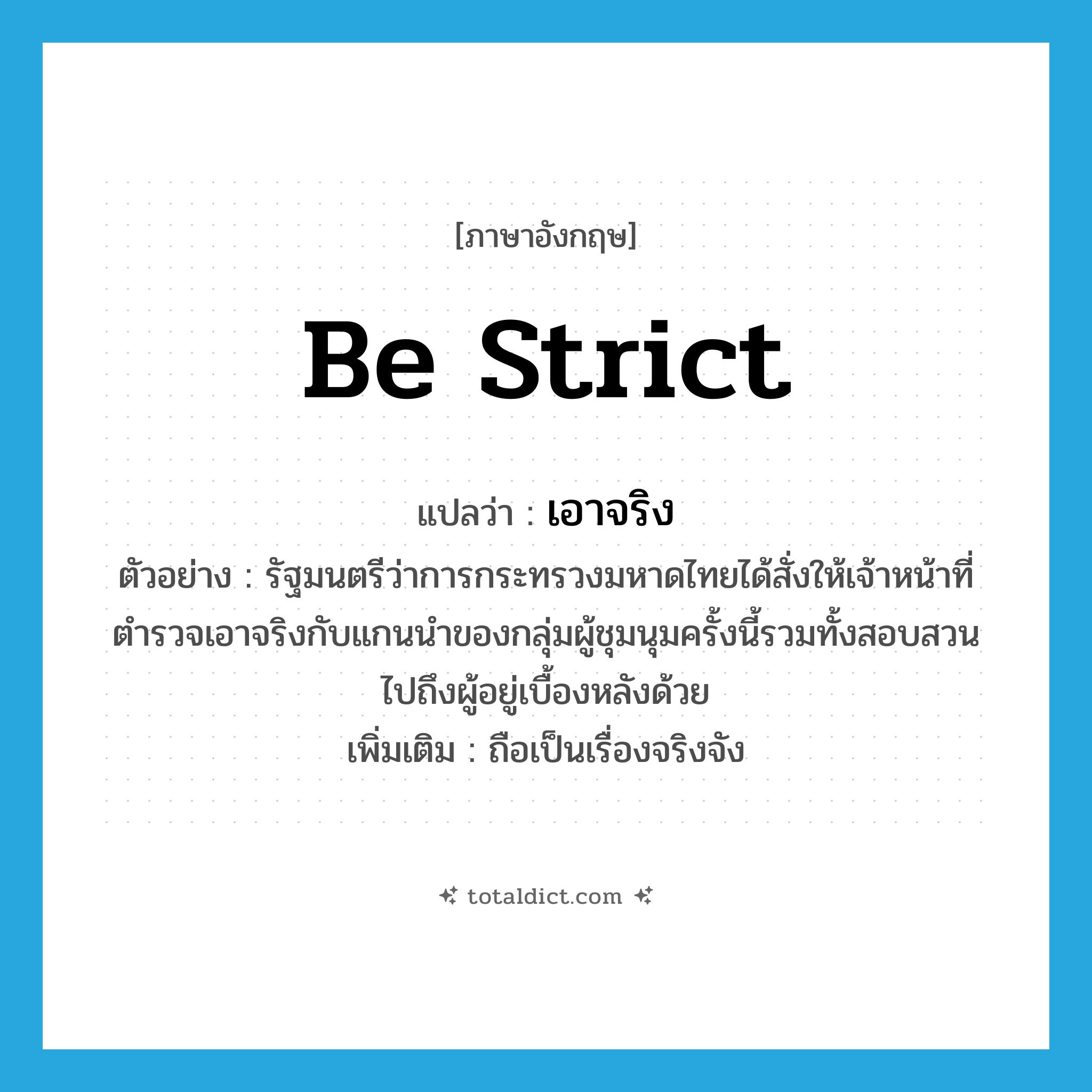 be strict แปลว่า?, คำศัพท์ภาษาอังกฤษ be strict แปลว่า เอาจริง ประเภท V ตัวอย่าง รัฐมนตรีว่าการกระทรวงมหาดไทยได้สั่งให้เจ้าหน้าที่ตำรวจเอาจริงกับแกนนำของกลุ่มผู้ชุมนุมครั้งนี้รวมทั้งสอบสวนไปถึงผู้อยู่เบื้องหลังด้วย เพิ่มเติม ถือเป็นเรื่องจริงจัง หมวด V