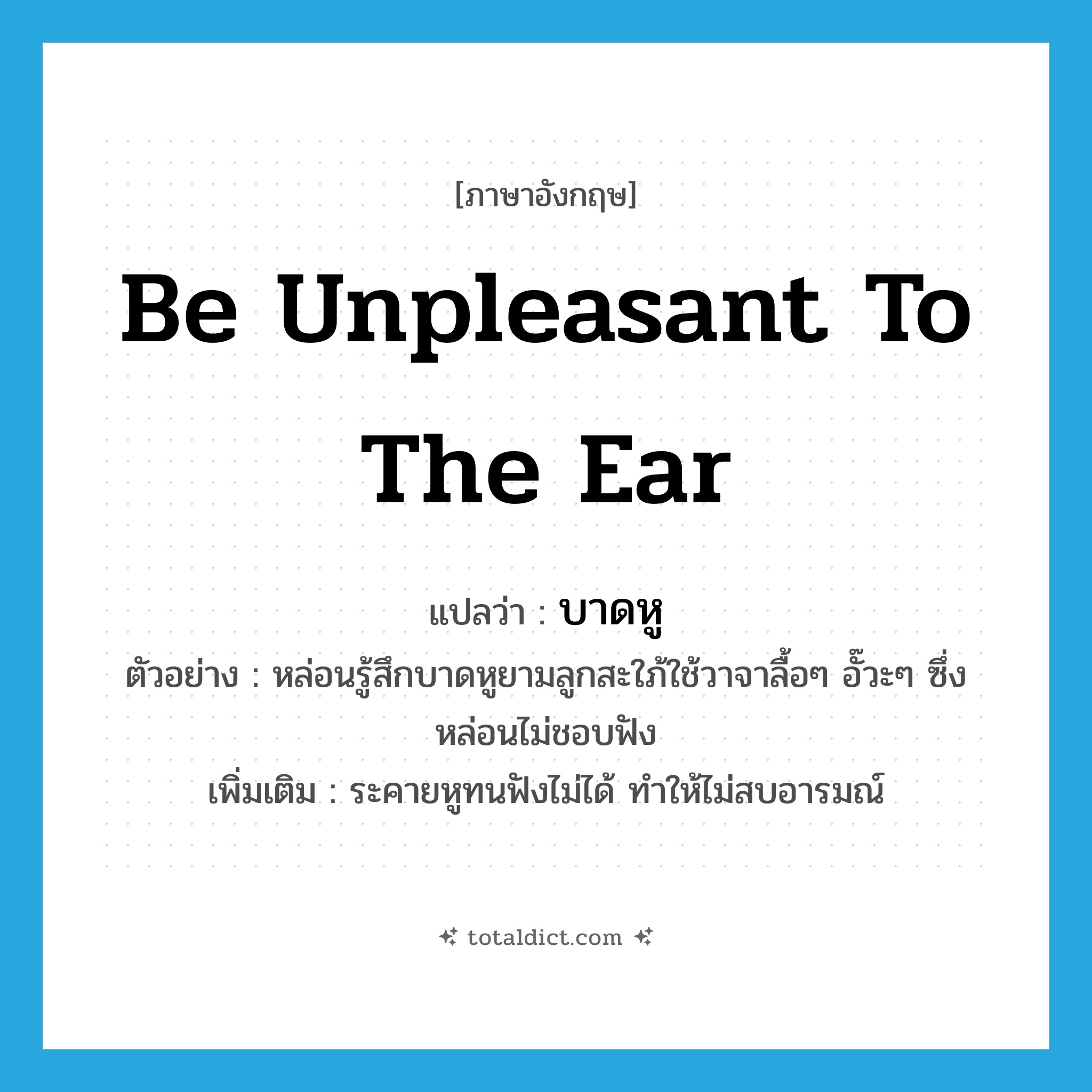 be unpleasant to the ear แปลว่า?, คำศัพท์ภาษาอังกฤษ be unpleasant to the ear แปลว่า บาดหู ประเภท V ตัวอย่าง หล่อนรู้สึกบาดหูยามลูกสะใภ้ใช้วาจาลื้อๆ อั๊วะๆ ซึ่งหล่อนไม่ชอบฟัง เพิ่มเติม ระคายหูทนฟังไม่ได้ ทำให้ไม่สบอารมณ์ หมวด V