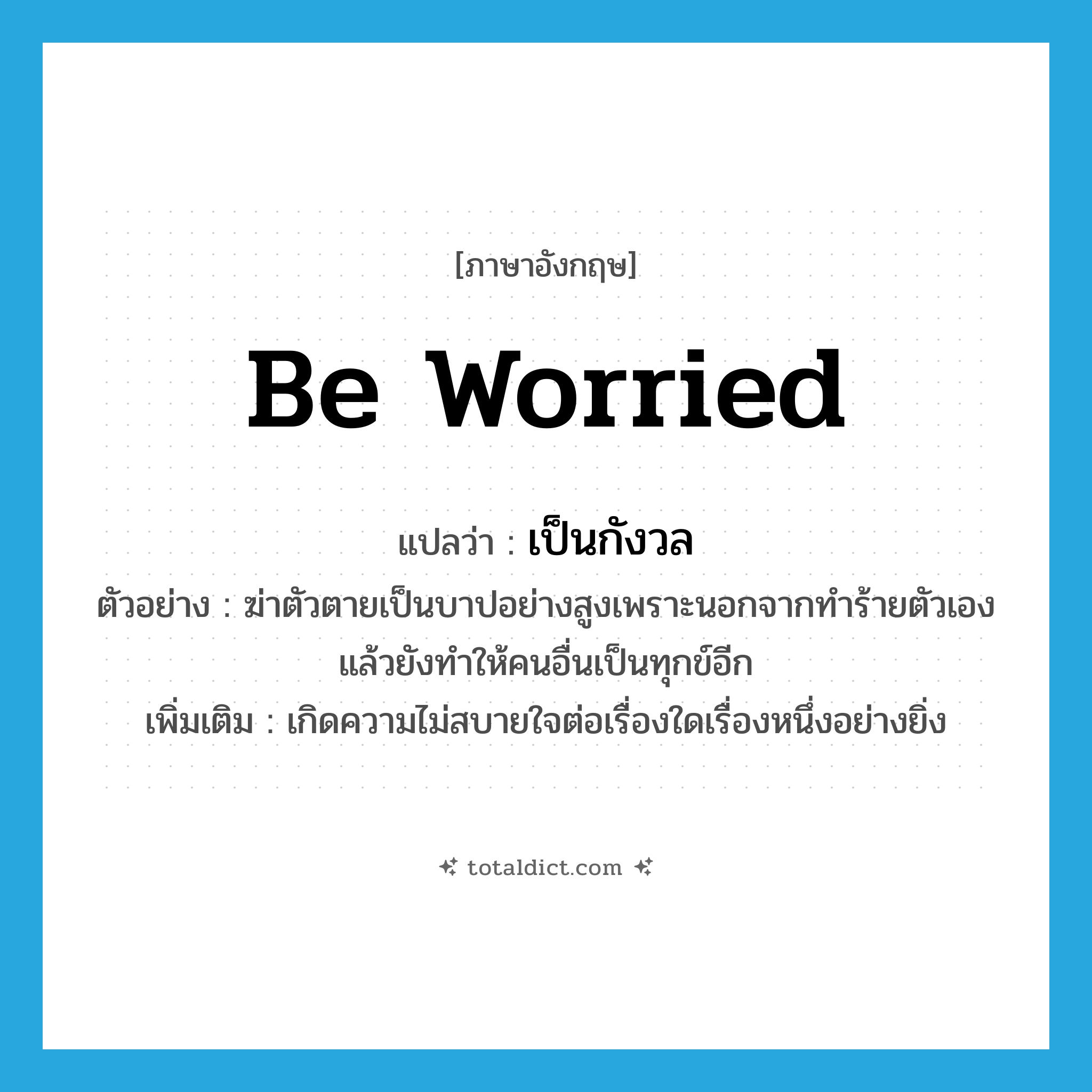 be worried แปลว่า?, คำศัพท์ภาษาอังกฤษ be worried แปลว่า เป็นกังวล ประเภท V ตัวอย่าง ฆ่าตัวตายเป็นบาปอย่างสูงเพราะนอกจากทำร้ายตัวเองแล้วยังทำให้คนอื่นเป็นทุกข์อีก เพิ่มเติม เกิดความไม่สบายใจต่อเรื่องใดเรื่องหนึ่งอย่างยิ่ง หมวด V