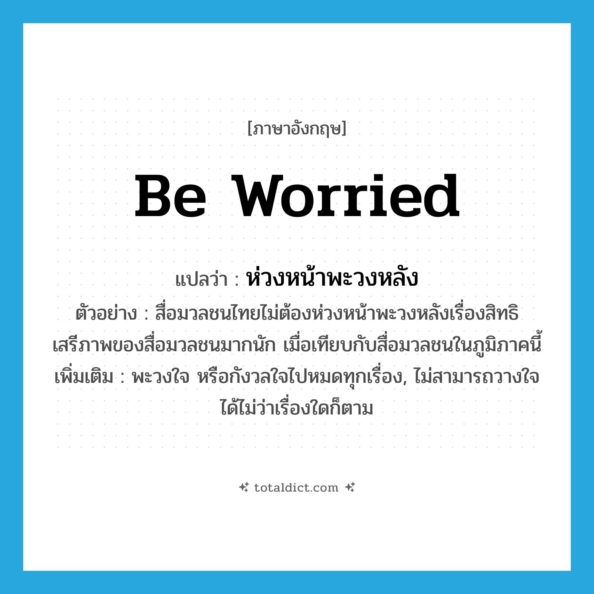 be worried แปลว่า?, คำศัพท์ภาษาอังกฤษ be worried แปลว่า ห่วงหน้าพะวงหลัง ประเภท V ตัวอย่าง สื่อมวลชนไทยไม่ต้องห่วงหน้าพะวงหลังเรื่องสิทธิเสรีภาพของสื่อมวลชนมากนัก เมื่อเทียบกับสื่อมวลชนในภูมิภาคนี้ เพิ่มเติม พะวงใจ หรือกังวลใจไปหมดทุกเรื่อง, ไม่สามารถวางใจได้ไม่ว่าเรื่องใดก็ตาม หมวด V