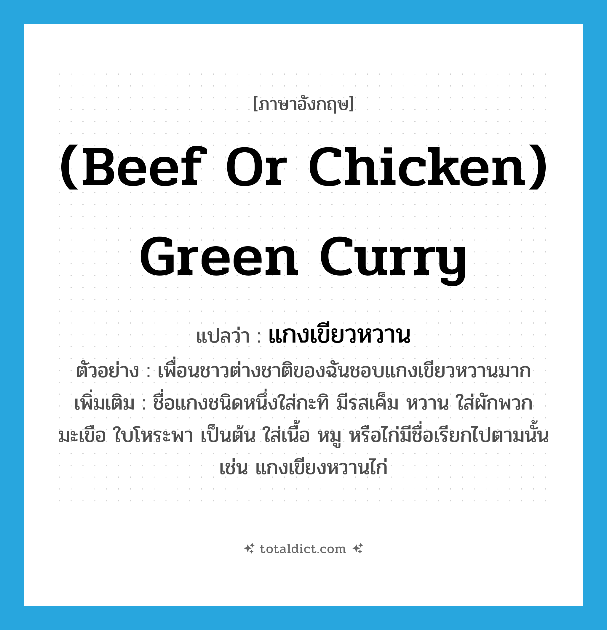 (beef or chicken) green curry แปลว่า?, คำศัพท์ภาษาอังกฤษ (beef or chicken) green curry แปลว่า แกงเขียวหวาน ประเภท N ตัวอย่าง เพื่อนชาวต่างชาติของฉันชอบแกงเขียวหวานมาก เพิ่มเติม ชื่อแกงชนิดหนึ่งใส่กะทิ มีรสเค็ม หวาน ใส่ผักพวกมะเขือ ใบโหระพา เป็นต้น ใส่เนื้อ หมู หรือไก่มีชื่อเรียกไปตามนั้น เช่น แกงเขียงหวานไก่ หมวด N