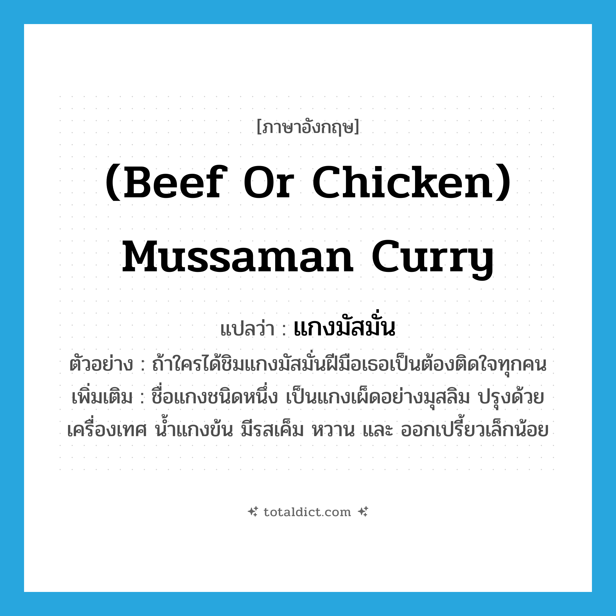 (beef or chicken) mussaman curry แปลว่า?, คำศัพท์ภาษาอังกฤษ (beef or chicken) mussaman curry แปลว่า แกงมัสมั่น ประเภท N ตัวอย่าง ถ้าใครได้ชิมแกงมัสมั่นฝีมือเธอเป็นต้องติดใจทุกคน เพิ่มเติม ชื่อแกงชนิดหนึ่ง เป็นแกงเผ็ดอย่างมุสลิม ปรุงด้วยเครื่องเทศ น้ำแกงข้น มีรสเค็ม หวาน และ ออกเปรี้ยวเล็กน้อย หมวด N